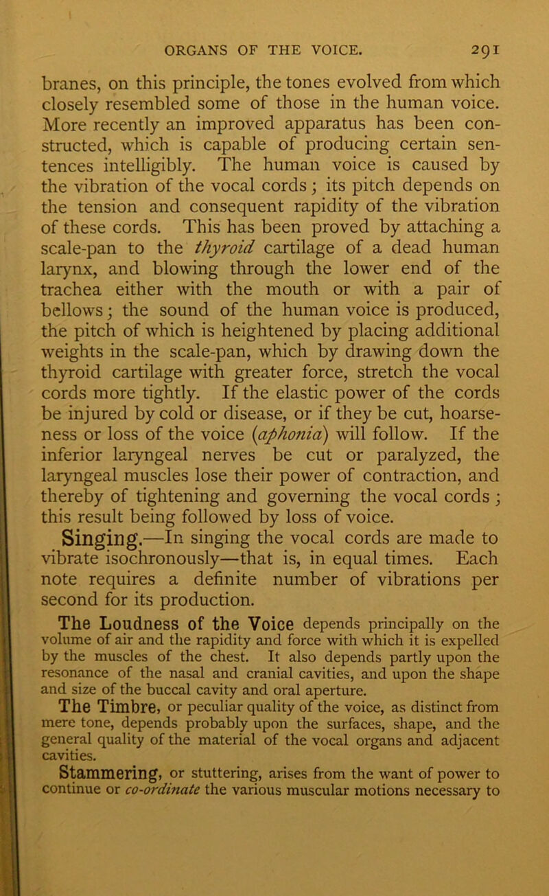 branes, on this principle, the tones evolved from which closely resembled some of those in the human voice. More recently an improved apparatus has been con- structed, which is capable of producing certain sen- tences intelligibly. The human voice is caused by the vibration of the vocal cords ; its pitch depends on the tension and consequent rapidity of the vibration of these cords. This has been proved by attaching a scale-pan to the thyroid cartilage of a dead human larynx, and blowing through the lower end of the trachea either with the mouth or with a pair of bellows j the sound of the human voice is produced, the pitch of which is heightened by placing additional weights in the scale-pan, which by drawing down the thyroid cartilage with greater force, stretch the vocal cords more tightly. If the elastic power of the cords be injured by cold or disease, or if they be cut, hoarse- ness or loss of the voice {aphonia) will follow. If the inferior laryngeal nerves be cut or paralyzed, the laryngeal muscles lose their power of contraction, and thereby of tightening and governing the vocal cords j this result being followed by loss of voice. Singing.—In singing the vocal cords are made to vibrate isochronously—that is, in equal times. Each note requires a definite number of vibrations per second for its production. The Loudness of the Voice depends principally on the volume of air and the rapidity and force with which it is expelled by the muscles of the chest. It also depends partly upon the resonance of the nasal and cranial cavities, and upon the shape and size of the buccal cavity and oral aperture. The Timbre, or peculiar quality of the voice, as distinct from mere tone, depends probably upon the surfaces, shape, and the general quality of the material of the vocal organs and adjacent cavities. Stammering, or stuttering, arises from the want of power to continue or co-ordinate the various muscular motions necessary to