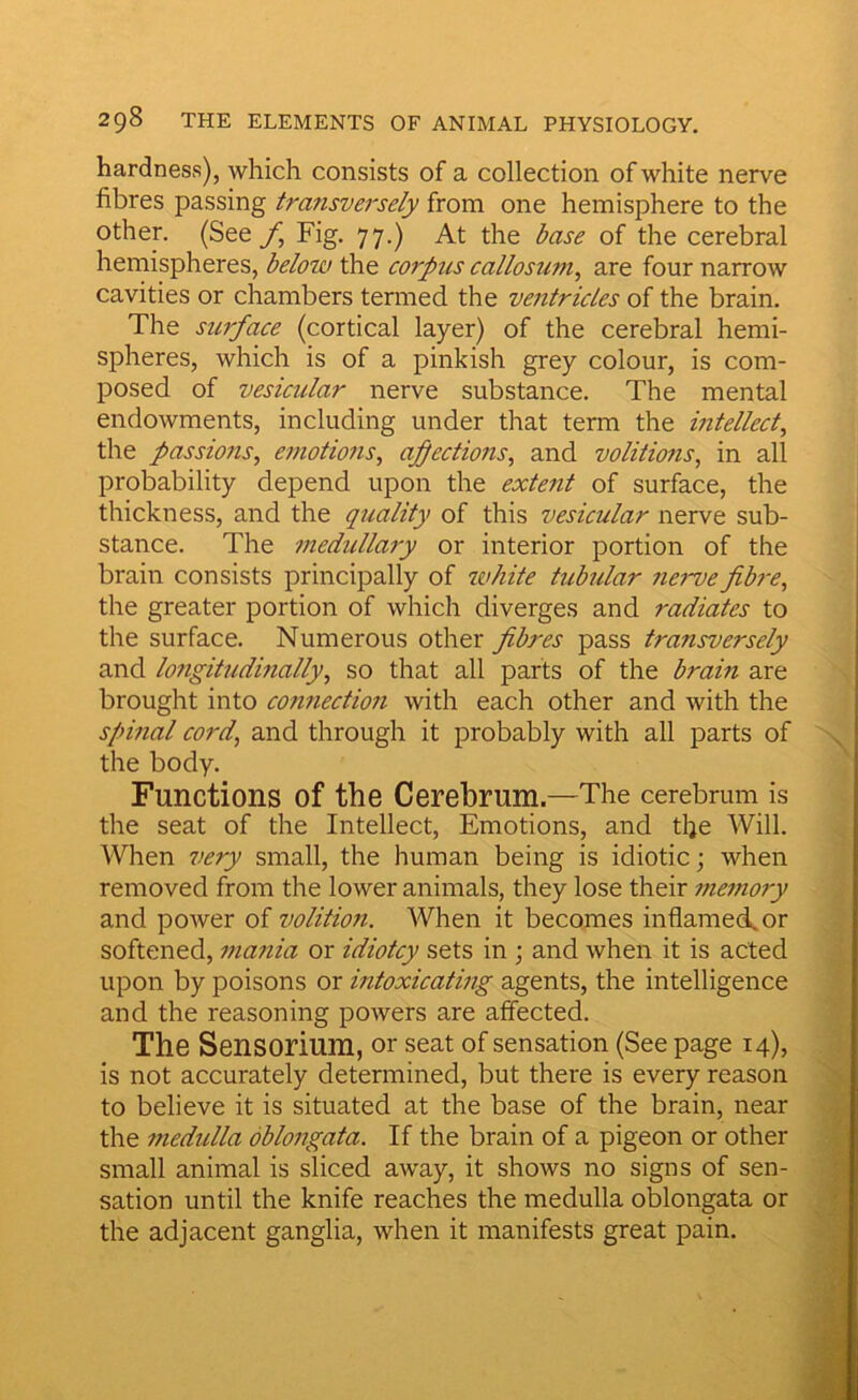 hardness), which consists of a collection of white nerve fibres passing transversely from one hemisphere to the other. (See f. Fig. 77.) At the base of the cerebral hemispheres, below the corpus callosum^ are four narrow cavities or chambers termed the ventricles of the brain. The surface (cortical layer) of the cerebral hemi- spheres, which is of a pinkish grey colour, is com- posed of vesicular nerve substance. The mental endowments, including under that term the intellect^ the passions, emotions, affections, and volitions, in all probability depend upon the extent of surface, the thickness, and the quality of this vesicular nerve sub- stance. The medullary or interior portion of the brain consists principally of white tubular nerve fibre, the greater portion of which diverges and radiates to the surface. Numerous other fibres pass transversely and longitudinally, so that all parts of the brain are brought into connection with each other and with the spinal cord, and through it probably with all parts of the body. Functions of the Cerebrum.—The cerebrum is the seat of the Intellect, Emotions, and tlje Will. When very small, the human being is idiotic; when removed from the lower animals, they lose their memory and power of volition. When it becomes inflamed, or softened, mania or idiotcy sets in ; and when it is acted upon by poisons or intoxicating agents, the intelligence and the reasoning powers are affected. The Sensorium, or seat of sensation (See page 14), is not accurately determined, but there is every reason to believe it is situated at the base of the brain, near the medulla oblongata. If the brain of a pigeon or other small animal is sliced away, it shows no signs of sen- sation until the knife reaches the medulla oblongata or the adjacent ganglia, when it manifests great pain.