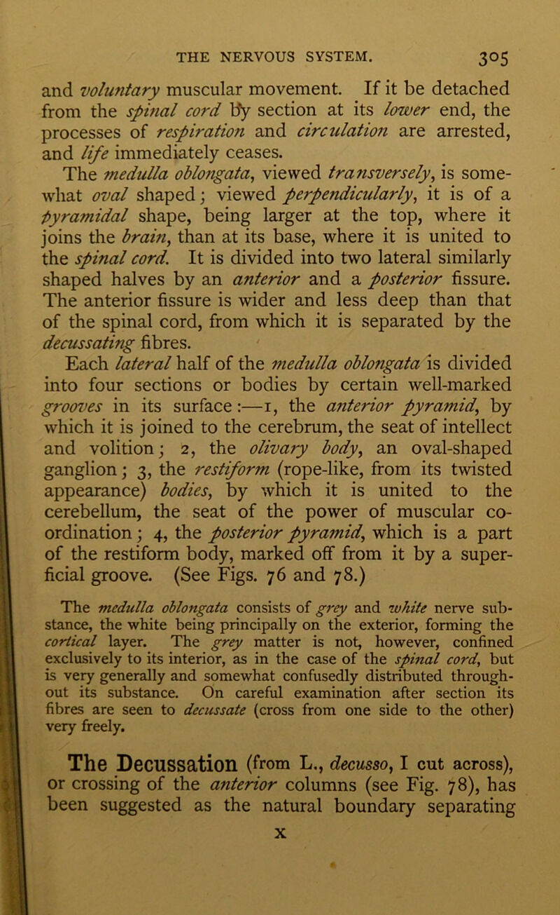 and voluntary muscular movement. If it be detached from the spinal cord by section at its lower end, the processes of respiration and circulation are arrested, and life immediately ceases. The medulla oblongata^ viewed transversely^ is some- what oval shaped; viewed perpendicularly^ it is of a ■pyramidal shape, being larger at the top, where it joins the brain, than at its base, where it is united to the spinal cord. It is divided into two lateral similarly shaped halves by an anterior and a posterior fissure. The anterior fissure is wider and less deep than that of the spinal cord, from which it is separated by the decussating fibres. Each lateral half of the medulla oblongata is divided into four sections or bodies by certain well-marked grooves in its surface:—i, the a7iterior pyramid, by which it is joined to the cerebrum, the seat of intellect and volition; 2, the olivary body, an oval-shaped ganglion; 3, the restiform (rope-like, from its twisted appearance) bodies, by which it is united to the cerebellum, the seat of the power of muscular co- ordination ; 4, the posterior pyramid, which is a part of the restiform body, marked off from it by a super- ficial groove. (See Figs. 76 and 78.) The medulla oblongata consists of grey and white nerve sub- stance, the white being principally on the exterior, forming the cortical layer. The grey matter is not, however, confined exclusively to its interior, as in the case of the spinfl cord, but is very generally and somewhat confusedly distributed through- out its substance. On careful examination after section its fibres are seen to decussate (cross from one side to the other) very freely. The Decussation (from L., decusso, I cut across), or crossing of the anterior columns (see Fig. 78), has been suggested as the natural boundary separating X