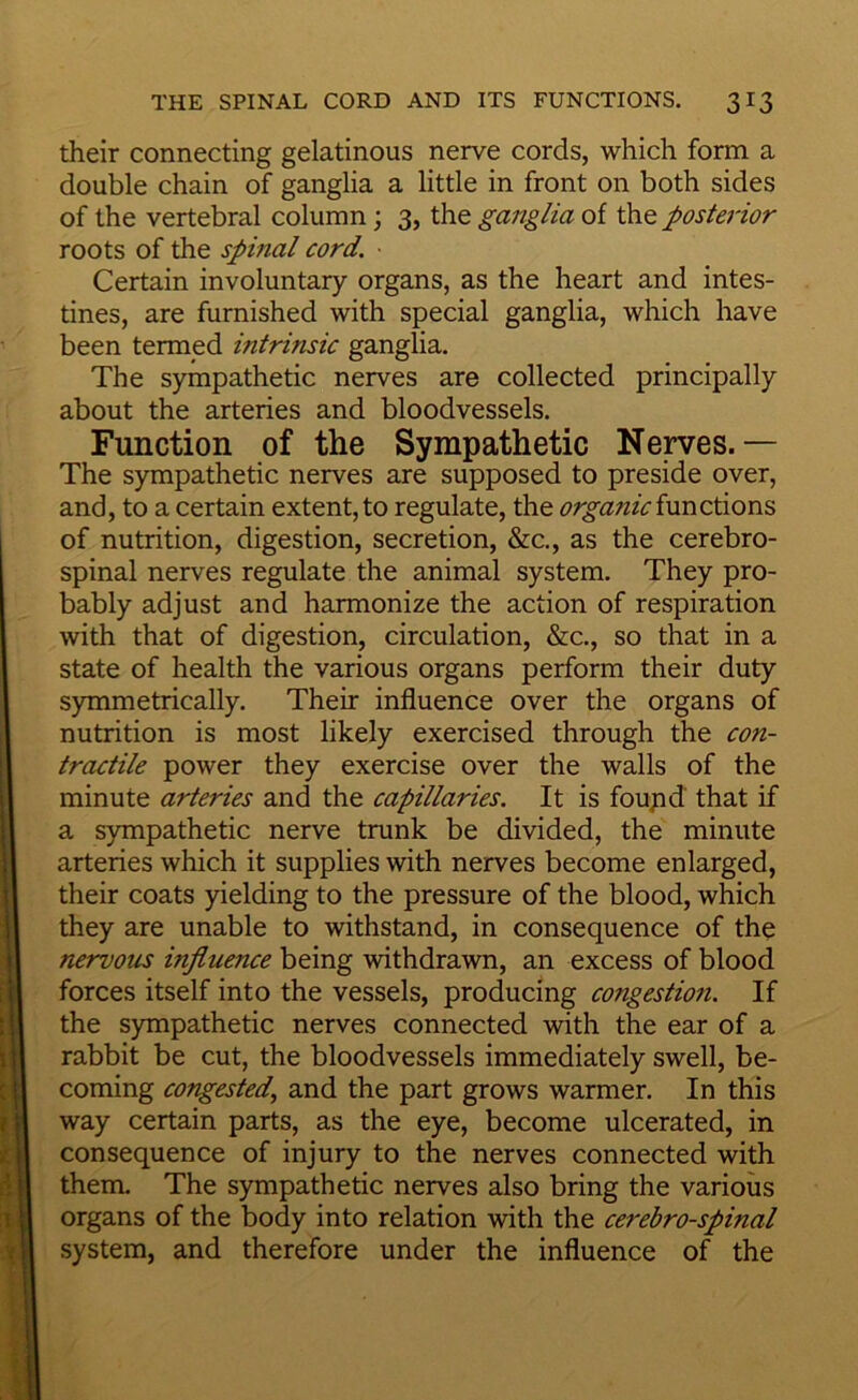 their connecting gelatinous nerve cords, which form a double chain of ganglia a little in front on both sides of the vertebral column; 3, the ganglia of the posterior roots of the spinal cord. • Certain involuntary organs, as the heart and intes- tines, are furnished with special ganglia, which have been termed intrinsic ganglia. The sympathetic nerves are collected principally about the arteries and bloodvessels. Function of the Sympathetic Nerves.— The sympathetic nerves are supposed to preside over, and, to a certain extent, to regulate, the organicinnctions of nutrition, digestion, secretion, &c., as the cerebro- spinal nerves regulate the animal system. They pro- bably adjust and harmonize the action of respiration with that of digestion, circulation, &c., so that in a state of health the various organs perform their duty symmetrically. Their influence over the organs of nutrition is most likely exercised through the con- tractile power they exercise over the walls of the minute arteries and the capillaries. It is foupd that if a sjnnpathetic nerve trunk be divided, the minute arteries which it supplies with nerves become enlarged, their coats yielding to the pressure of the blood, which they are unable to withstand, in consequence of the nervous influence being withdrawn, an excess of blood forces itself into the vessels, producing congestion. If the sympathetic nerves connected with the ear of a rabbit be cut, the bloodvessels immediately swell, be- coming congested., and the part grows warmer. In this way certain parts, as the eye, become ulcerated, in consequence of injury to the nerves connected with them. The sympathetic nerves also bring the various organs of the body into relation with the cerehro-spinal system, and therefore under the influence of the