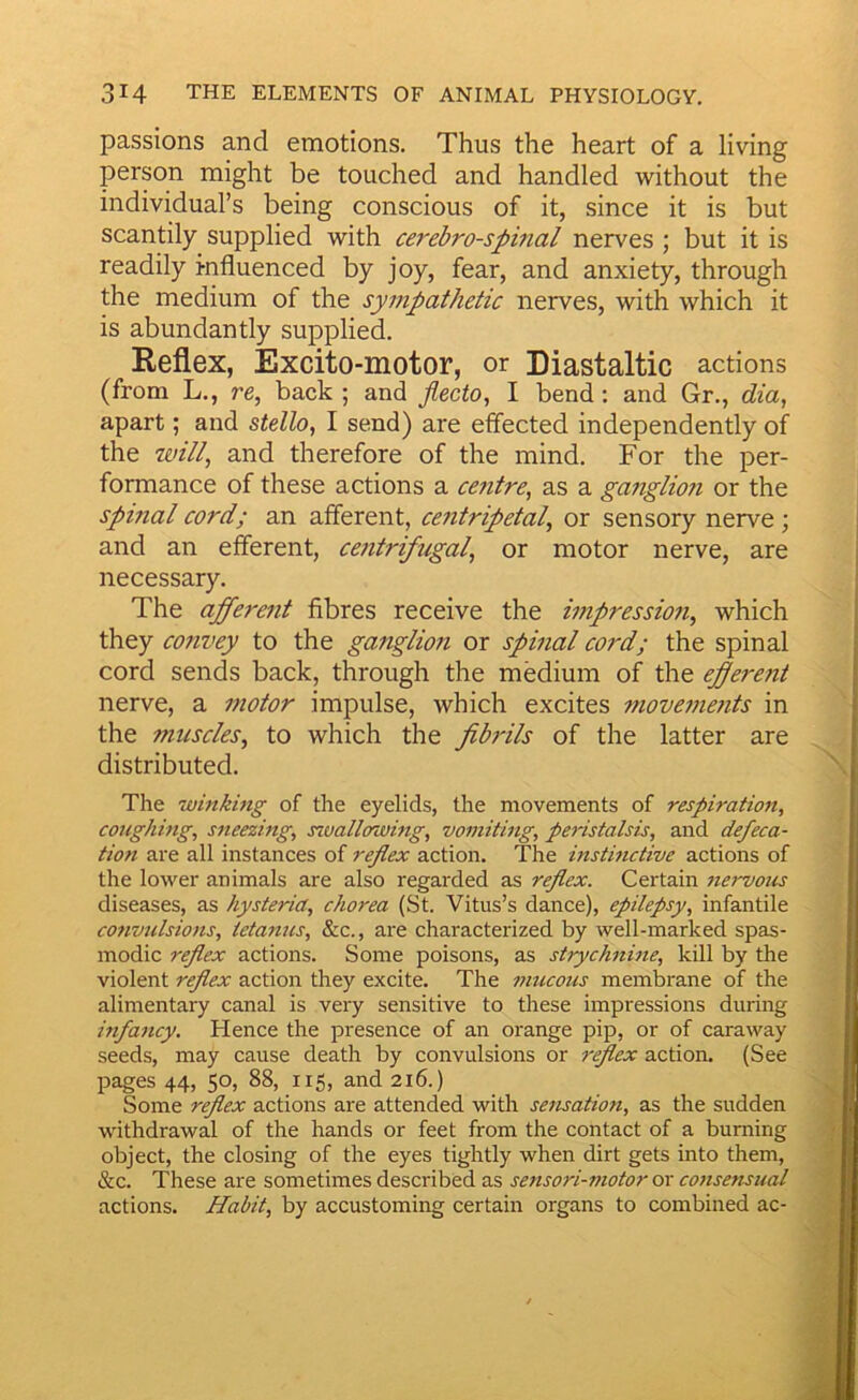 passions and emotions. Thus the heart of a living person might be touched and handled without the individual’s being conscious of it, since it is but scantily supplied with cerebrospinal nerves ; but it is readily influenced by joy, fear, and anxiety, through the medium of the sympathetic nerves, with which it is abundantly supplied. Reflex, Excito-motor, or Diastaltic actions (from L., re, back ; and jlecto, I bend: and Gr., dia^ apart; and stdlo^ I send) are effected independently of the will, and therefore of the mind. For the per- formance of these actions a centre, as a ganglio?i or the spinal cord; an afferent, centripetal, or sensory nerve; and an efferent, centrifugal, or motor nerve, are necessary. The afferent fibres receive the impression, which they convey to the ganglion or spinal cord; the spinal cord sends back, through the medium of the efferent nerve, a motor impulse, which excites movements in the muscles, to which the fibrils of the latter are distributed. The winking of the eyelids, the movements of respiration, coughing, sneezing, s^uallowing, vomiting, peristalsis, and defeca- tion are all instances of reflex action. The instinctive actions of the lower animals are also regarded as reflex. Certain nervous diseases, as hysteria, chorea (St. Vitus’s dance), epilepsy, infantile convulsions, tetanus, &c., are characterized by well-marked spas- modic rffex actions. Some poisons, as strychnine, kill by the violent reflex action they excite. The mucous membrane of the alimentary canal is very sensitive to these impressions during infancy. Hence the presence of an orange pip, or of caraway seeds, may cause death by convulsions or reflex action. (See pages 44, 50, 88, 115, and 216.) Some reflex actions are attended with sensation, as the sudden withdrawal of the hands or feet from the contact of a burning object, the closing of the eyes tightly when dirt gets into them, &c. These are sometimes described as sensori-motor or consensual actions. Habit, by accustoming certain organs to combined ac-