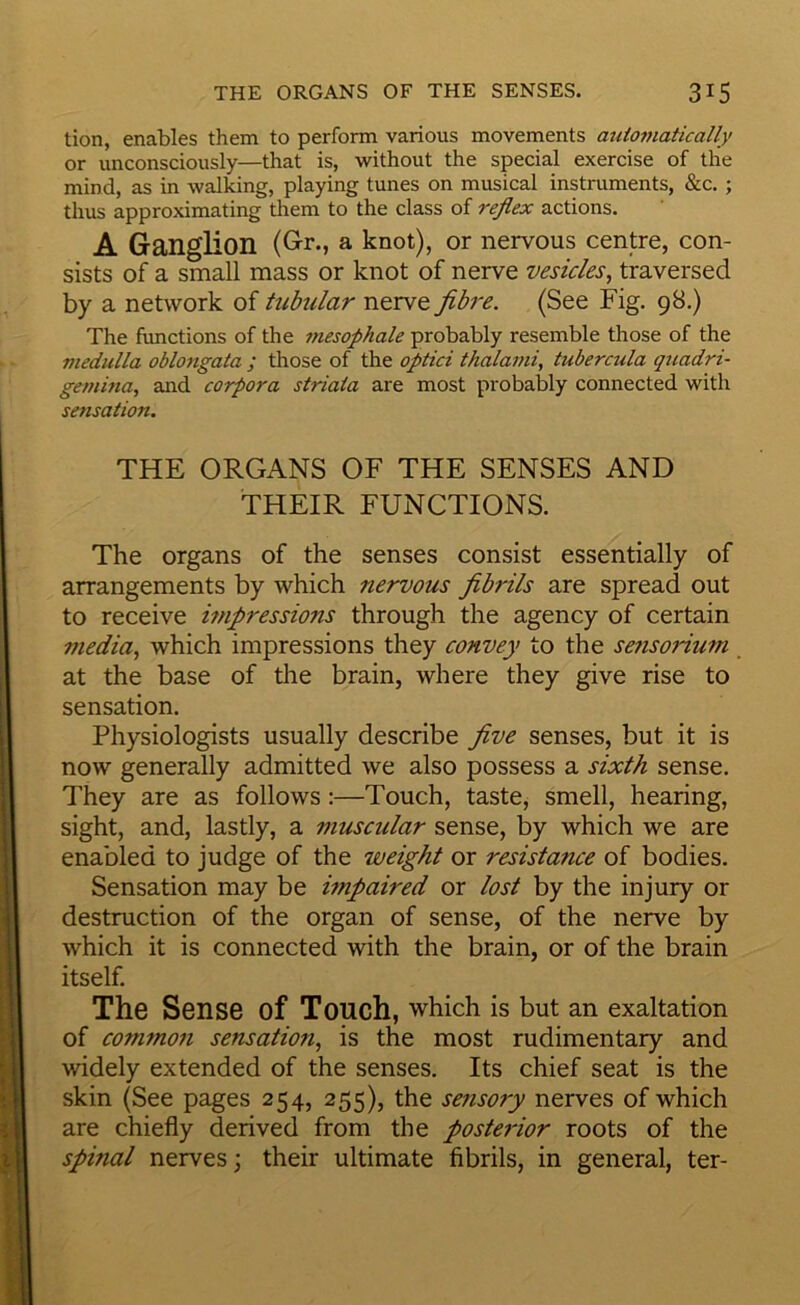 tion, enables them to perform various movements autojuatically or unconsciously—that is, without the special exercise of the mind, as in walking, playing tunes on musical instruments, &c. ; thus approximating them to the class of reflex actions. A Ganglion (Gr., a knot), or nervous centre, con- sists of a small mass or knot of nerve vesicles^ traversed by a network of tubular nerve fibre. (See Fig. 98.) The functions of the mesophale probably resemble those of the medulla oblongata ; those of the optici thalami, tubercula quadri- gemina, and corpora striata are most probably connected with sensation. THE ORGANS OF THE SENSES AND THEIR FUNCTIONS. The organs of the senses consist essentially of arrangements by which nervous fibrils are spread out to receive impressions through the agency of certain media., which impressions they convey to the sensorium at the base of the brain, where they give rise to sensation. Physiologists usually describe five senses, but it is now generally admitted we also possess a sixth sense. They are as follows:—Touch, taste, smell, hearing, sight, and, lastly, a muscular sense, by which we are enabled to judge of the weight or resistance of bodies. Sensation may be impaired or lost by the injury or destruction of the organ of sense, of the nerve by which it is connected with the brain, or of the brain itself. The Sense of Touch, which is but an exaltation of common sensation., is the most rudimentary and widely extended of the senses. Its chief seat is the skin (See pages 254, 255), the sensory nerves of which are chiefly derived from the posterior roots of the spinal nerves j their ultimate fibrils, in general, ter-
