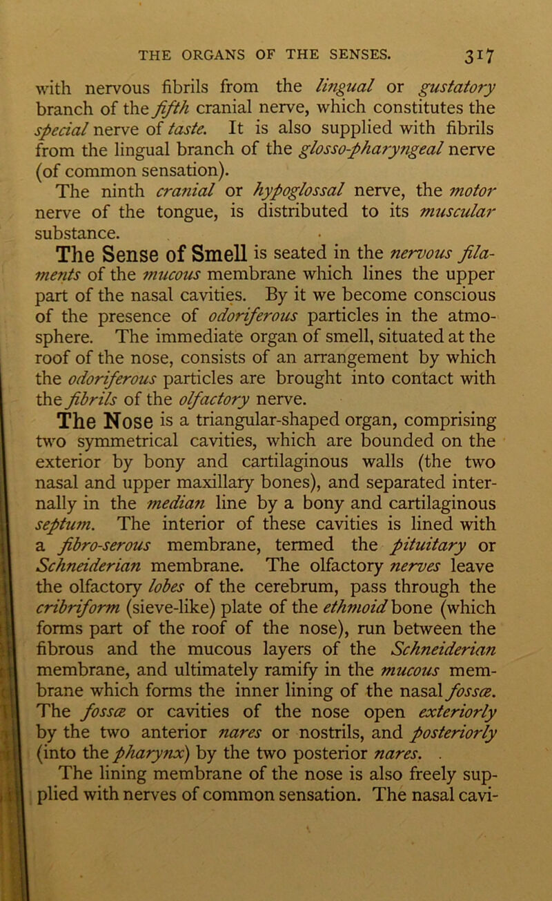 with nervous fibrils from the lingual or gustatory branch of the fifth cranial nerve, which constitutes the special nerve of taste. It is also supplied with fibrils from the lingual branch of the glosso-pharyngeal nerve (of common sensation). The ninth cranial or hypoglossal nerve, the motor nerve of the tongue, is distributed to its muscular substance. The Sense of Smell is seated in the nervous fila- ments of the mucous membrane which lines the upper part of the nasal cavities. By it we become conscious of the presence of odoriferous particles in the atmo- sphere. The immediate organ of smell, situated at the roof of the nose, consists of an arrangement by which the odoriferous particles are brought into contact with the fibrils of the olfactory nerve. The Nose is a triangular-shaped organ, comprising two symmetrical cavities, which are bounded on the exterior by bony and cartilaginous walls (the two nasal and upper maxillary bones), and separated inter- nally in the median line by a bony and cartilaginous septum. The interior of these cavities is lined with a fibro-serous membrane, termed the pituitary or Schneiderian membrane. The olfactory nerves leave the olfactory lobes of the cerebrum, pass through the cribriform (sieve-like) plate of the ethmoid hont (which forms part of the roof of the nose), run between the fibrous and the mucous layers of the Schneiderian membrane, and ultimately ramify in the mucous mem- brane which forms the inner lining of the nasal fossce. The fossce or cavities of the nose open exteriorly by the two anterior nares or nostrils, and posteriorly (into the pharynx) by the two posterior nares. . The lining membrane of the nose is also freely sup- plied with nerves of common sensation. The nasal cavi-