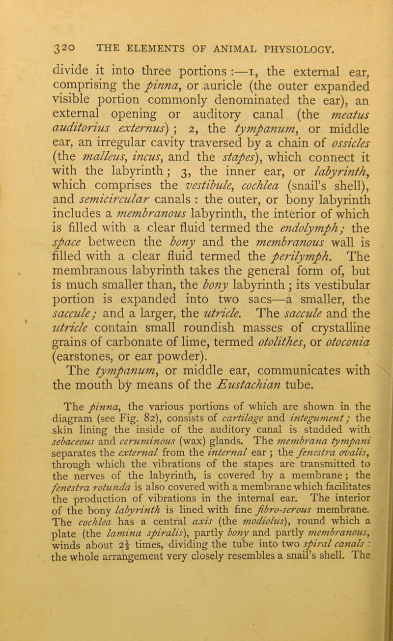 divide it into three portions :—i, the external ear, comprising the pintia^ or auricle (the outer expanded visible portion commonly denominated the ear), an external opening or auditory canal (the meatus auditorius externus); 2, the tympanum^ or middle ear, an irregular cavity traversed by a chain of ossicles (the malleus, incus, and the stapes), which connect it with the lab)rinth; 3, the inner ear, or labyrinth, which comprises the vestibule, cochlea (snail’s shell), and semicircular canals : the outer, or bony labyrinth includes a membranous labyrinth, the interior of which is filled with a clear fluid termed the e7idolymph; the space between the bony and the membranous wall is filled with a clear fluid termed the perilymph. The membranous labyrinth takes the general form of, but is much smaller than, the bony labyrinth; its vestibular portion is expanded into two sacs—a smaller, the saccule; and a larger, the uh-icle. The saccule and the utricle contain small roundish masses of crystalline grains of carbonate of lime, termed otolithes, or otoconia (earstones, or ear powder). The ty77ipanum, or middle ear, communicates with the mouth by means of the Eustachia7i tube. The pinna, the various portions of which are shown in the diagram (see Fig. 82), consists of cartilage and hitegument; the skin lining the inside of the auditory canal is studded with sebaceous and ceru77iinous (wax) glands. The inembrana ty77ipa7ii separates the exter7ial from the hiter7tal ear ; the fe7iestra ovalis, through which the vibrations of the stapes are transmitted to the nerves of the labyrinth, is covered by a membrane; the fenestra rotunda is also covered with a membrane which facilitates the production of vibrations in the internal ear. The interior of the bony labyrinth is lined with fine fibro-serous membrane. The cochlea has a central axis (the modiolus), round which a plate (the la77iina spiralis), partly bo7iy and partly me}}ibranoiis, winds about dk times, dividing the tube into two spiral co7ials: the whole arrangement very closely resembles a snail’s shell. The