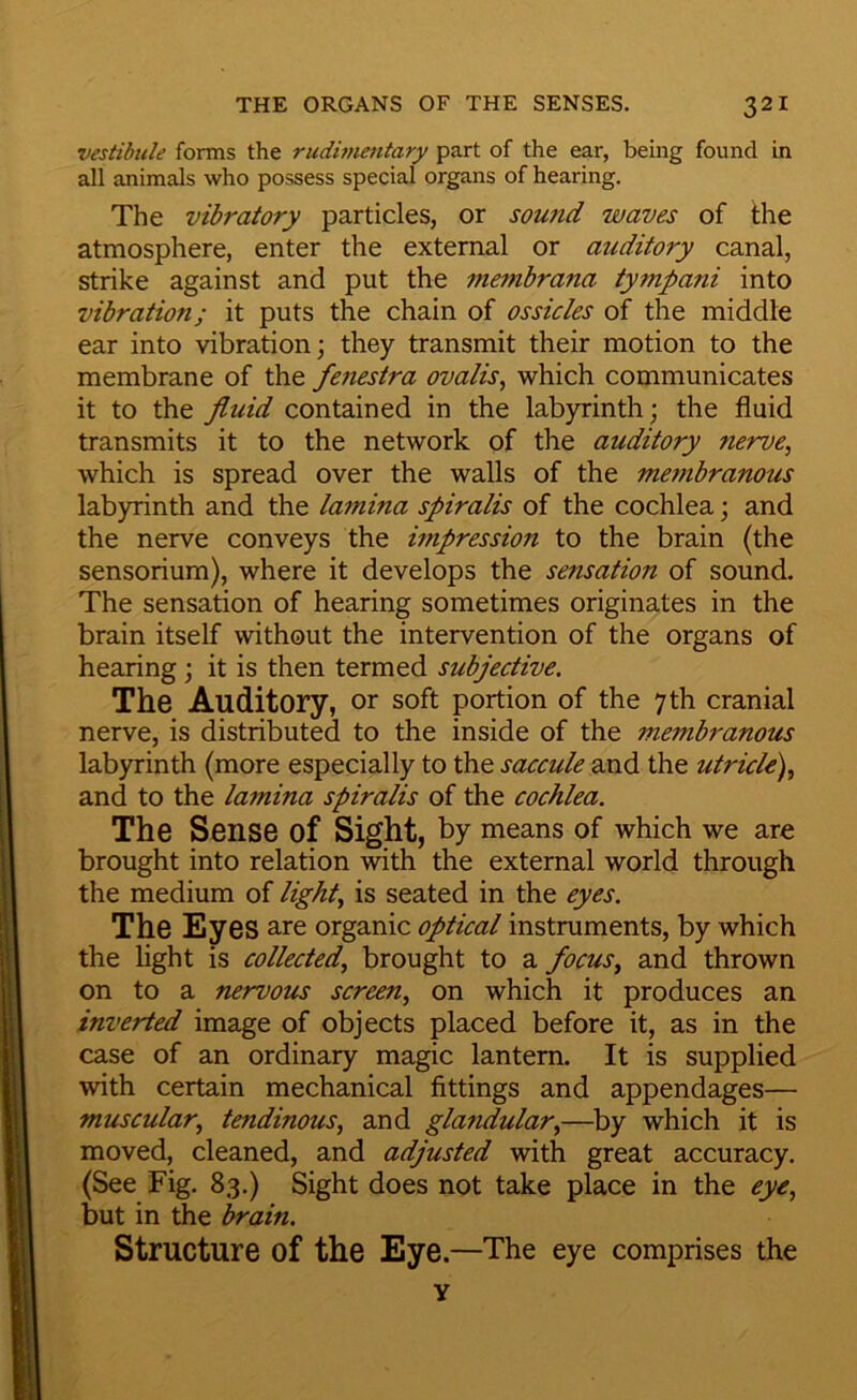 vestibule forms the rudwientary part of the ear, being found in all animals who possess special organs of hearing. The vibratory particles, or sou?id waves of the atmosphere, enter the external or auditory canal, strike against and put the membrana tympani into vibration; it puts the chain of ossicles of the middle ear into vibration; they transmit their motion to the membrane of the fenestra ovalis, which communicates it to the fluid contained in the labyrinth; the fluid transmits it to the network of the auditory nerve, which is spread over the walls of the me7nbranous labyrinth and the lamina spiralis of the cochlea; and the nerve conveys the impression to the brain (the sensorium), where it develops the sensation of sound. The sensation of hearing sometimes originates in the brain itself without the intervention of the organs of hearing ; it is then termed subjective. The Auditory, or soft portion of the 7th cranial nerve, is distributed to the inside of the membranous labyrinth (more especially to the saccule and the utricle), and to the lamina spiralis of the cochlea. The Sense of Sight, by means of which we are brought into relation with the external world through the medium of light, is seated in the eyes. The Eyes are organic optical instruments, by which the light is collected, brought to a focus, and thrown on to a nervous screen, on which it produces an inverted image of objects placed before it, as in the case of an ordinary magic lantern. It is supplied with certain mechanical fittings and appendages— muscular, tendinous, and glafidular,—by which it is moved, cleaned, and adjusted with great accuracy. (See Fig. 83.) Sight does not take place in the eye, but in the brain. Structure of the Eye.—The eye comprises the Y