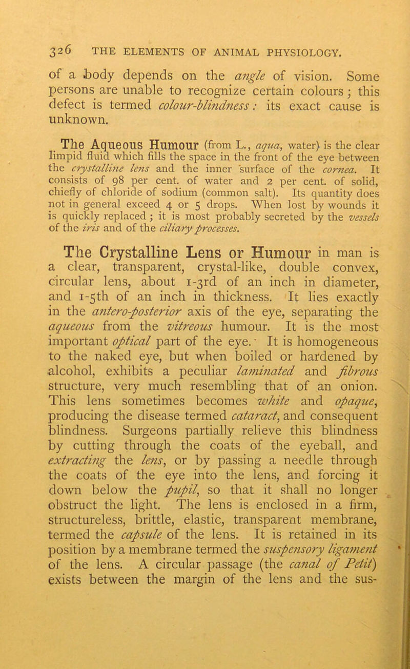 of a body depends on the angle of vision. Some persons are unable to recognize certain colours; this defect is termed colour-blindness: its exact cause is unknown. The Aqueous Humour (from L., aqua, water) is the clear limpid fluid which fills the space in the front of the eye between the crystalline lens and the inner surface of the cornea. It consists of 98 per cent, of water and 2 per cent, of solid, chiefly of chloride of sodium (common salt). Its quantity does not in general exceed 4 or 5 drops. When lost by wounds it is quickly replaced; it is most probably secreted by the vessels of the h'is and of the ciliary processes. The Crystalline Lens or Humour in man is a clear, transparent, crystal-like, double convex, circular lens, about i-3rd of an inch in diameter, and I-5 th of an inch in thickness. It lies exactly in the antero-posterior axis of the eye, separating the aqueous from the vitreous humour. It is the most important optical part of the eye. • It is homogeneous to the naked eye, but when boiled or hardened by alcohol, exhibits a peculiar laminated and fibrous structure, very much resembling that of an onion. This lens sometimes becomes white and opaque, producing the disease termed cataract, and consequent blindness. Surgeons partially relieve this blindness by cutting through the coats of the eyeball, and extracting the lens, or by passing a needle through the coats of the eye into the lens, and forcing it down below the pupil, so that it shall no longer obstruct the light. The lens is enclosed in a firm, structureless, brittle, elastic, transparent membrane, termed the capsule of the lens. It is retained in its position by a membrane termed the suspensory ligament of the lens. A circular passage (the catictl of Petit') exists between the margin of the lens and the sus-