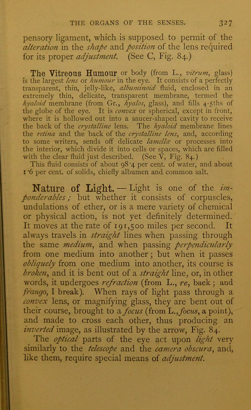 pensory ligament, which is supposed to permit of the alteration in the shape and position of the lens required for its proper adjustment. (See C, Fig. 84.) The Vitreous Humour or body (from L., vitrum, glass) is the largest lens or humour in the eye. It consists of a perfectly transparent, thin, jelly-like, albiiminoid fluid, enclosed in an extremely thin, delicate, transparent membrane, termed the hyaloid membrane (from Gr., hyalos, glass), and fills 4-5ths of the globe of the eye. It is convex or spherical, except in front, where it is hollowed out into a saucer-shaped cavity to receive the back of the crystalline lens. The hyaloid membrane lines the retina and the back of the crystalline lens, and, according to some writers, sends off delicate lamellce or processes into the interior, which divide it into cells or spaces, which are filled with the clear fluid just described. (See V, Fig. 84.) This fluid consists of about 98 4 per cent, of water, and about I ’6 per cent, of solids, chiefly albumen and common salt. Nature of Light. — Light is one of the im- potiderables; but whether it consists of corpuscles, undulations of ether, or is a mere variety of chemical or physical action, is not yet definitely determined. It moves at the rate of 191,500 miles per second. It always travels in straight lines when passing through the same medium, and when passing perpendictdarly from one medium into another; but when it passes obliquely from one medium into another, its course is broketi, and it is bent out of a straight line, or, in other words, it undergoes refraction (from L., re, back; and frango, I break). When rays of light pass through a convex lens, or magnifying glass, they are bent out of their course, brought to a focus (from ~L., focus, a point), and made to cross each other, thus producing an inverted image, as illustrated by the arrow. Fig. 84. The optical parts of the eye act upon light very similarly to the telescope and the camera obscura, and, like them, require special means of adjustment.