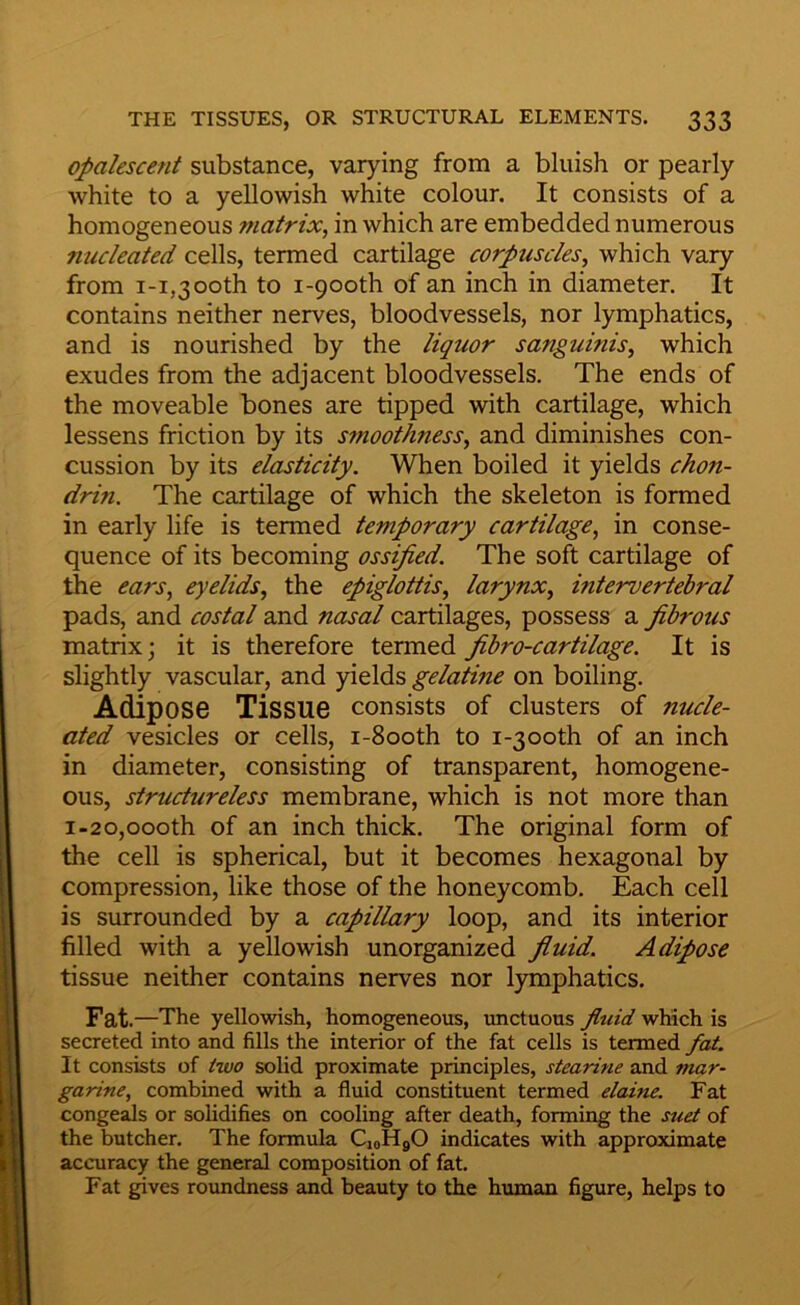 Opalescent substance, varying from a bluish or pearly white to a yellowish white colour. It consists of a homogeneous matrix, in which are embedded numerous nucleated cells, termed cartilage corpuscles, which vary from 1-1,3 00th to I-900th of an inch in diameter. It contains neither nerves, bloodvessels, nor lymphatics, and is nourished by the liquor sanguinis, which exudes from the adjacent bloodvessels. The ends of the moveable bones are tipped with cartilage, which lessens friction by its smoothness, and diminishes con- cussion by its elasticity. When boiled it yields chon- drin. The cartilage of which the skeleton is formed in early life is termed temporary cartilage, in conse- quence of its becoming ossified. The soft cartilage of the ears, eyelids, the epiglottis, larynx, intervertebral pads, and costal and nasal cartilages, possess a fibrous matrix; it is therefore termed fibro-cartilage. It is slightly vascular, and yields gelatine on boiling. Adipose Tissue consists of clusters of nucle- ated vesicles or cells, i-8ooth to i-3ooth of an inch in diameter, consisting of transparent, homogene- ous, structureless membrane, which is not more than 1-20,000th of an inch thick. The original form of the cell is spherical, but it becomes hexagonal by compression, like those of the honeycomb. Each cell is surrounded by a capillary loop, and its interior filled with a yellowish unorganized fluid. Adipose tissue neither contains nerves nor lymphatics. Fat .—The yellowish, homogeneous, imctuous fluid which is secreted into and fills the interior of the fat cells is termed fat. It consists of two solid proximate principles, stearine and mar- garine, combined with a fluid constituent termed elaine. Fat congeals or solidifies on cooling after death, forming the suet of the butcher. The formula CioHgO indicates with approximate accuracy the general composition of fat. Fat gives roxmdness and beauty to the human figure, helps to
