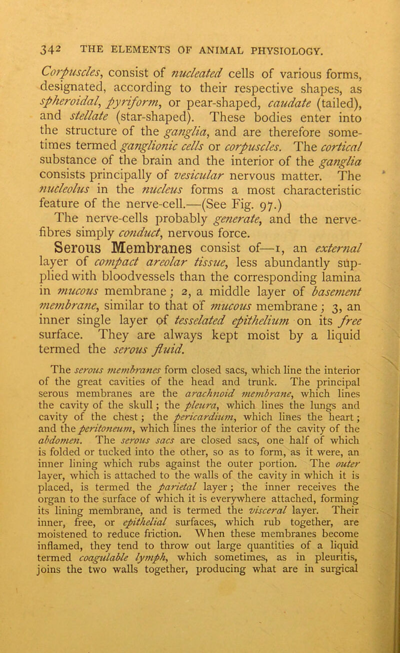 Co7'puscles^ consist of nucleated cells of various forms, designated, according to their respective shapes, as spheroidal, pyriform, or pear-shaped, caudate (tailed), and stellate (star-shaped). These bodies enter into the structure of the gcinglia, and are therefore some- times termed ganglionic cells or corpuscles. The cortical substance of the brain and the interior of the ganglia consists principally of vesicular nervous matter. The nucleolus in the nucleus forms a most characteristic feature of the nerve-cell.—(See Fig. 97.) The nerve-cells probably generate, and the nerve- fibres simply conduct, nervous force. Serous Membranes consist of—i, an external layer of compact areolar tissue, less abundantly sup- plied with bloodvessels than the corresponding lamina in mucous membrane; 2, a middle layer of basement membrane, similar to that of mucous membrane; 3, an inner single layer of tesselated epithelium on its free surface. They are always kept moist by a liquid termed the serous fluid. The serous memh-anes form closed sacs, which line the interior of the great cavities of the head and trunk. The principal serous membranes are the arachnoid membrane, which lines the cavity of the skull; the pleura, which lines the lungs and cavity of the chest; the pericardium, which lines the heart; and the peritoneum, which lines the interior of the cavity of the abdomen. The serous sacs are closed sacs, one half of which is folded or tucked into the other, so as to form, as it were, an inner lining which rubs against the outer portion. The outer layer, which is attached to the walls of the cavity in which it is placed, is termed the parietal layer; the inner receives the organ to the surface of which it is everywhere attached, forming its lining membrane, and is termed the visceral layer. Their inner, free, or epithelial surfaces, which rub together, are moistened to reduce friction. When these membranes become inflamed, they tend to throw out large quantities of a liquid termed coagulable lymph, which sometimes, as in pleuritis, joins the two walls together, producing what are in surgical