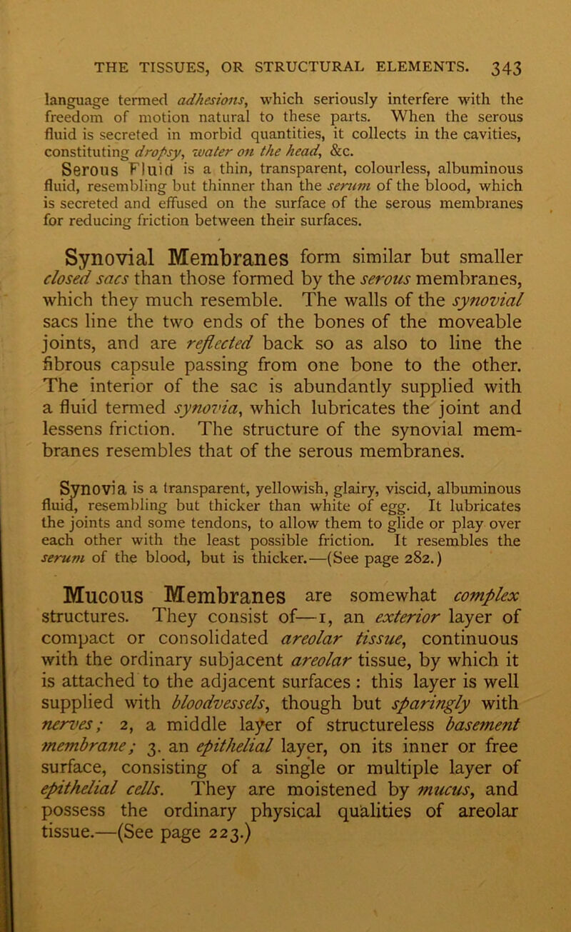 language termed adhesions, which seriously interfere with the freedom of motion natural to these parts. When the serous fluid is secreted in morbid quantities, it collects in the cavities, constituting dropsy, water on the head, &c. Serous Fluid is a thin, transparent, colourless, albuminous fluid, resembling but thinner than the serum of the blood, which is secreted and effused on the surface of the serous membranes for reducing friction between their surfaces. Synovial Membranes form similar but smaller dosed sacs than those formed by the serous membranes, which they much resemble. The walls of the synovial sacs line the two ends of the bones of the moveable joints, and are reflected back so as also to line the fibrous capsule passing from one bone to the other. The interior of the sac is abundantly supplied with a fluid termed synovia, which lubricates the joint and lessens friction. The structure of the synovial mem- branes resembles that of the serous membranes. Synovia is a transparent, yellowish, glairy, viscid, albuminous fluid, resembling but thicker than white of egg. It lubricates the joints and some tendons, to allow them to glide or play over each other with the least possible friction. It resembles the serum of the blood, but is thicker.—(See page 282.) Mucous Membranes are somewhat complex structures. They consist of—i, an exterior layer of compact or consolidated areolar tissue, continuous with the ordinary subjacent areolar tissue, by which it is attached to the adjacent surfaces : this layer is well supplied with bloodvessels, though but sparingly with nerves; 2, a middle layer of structureless basement membrane; 3. an epithelial layer, on its inner or free surface, consisting of a single or multiple layer of epithelial cells. They are moistened by mucus, and possess the ordinary physical qualities of areolar tissue.—(See page 223.)