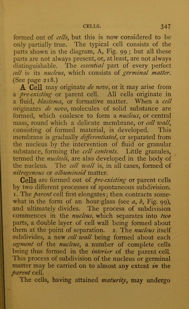 formed out of cells^ but this is now considered to be only partially true. The typical cell consists of the parts shown in the diagram, A, Fig. 99 j but all these parts are not always present, or, at least, are not always distinguishable. The essential part of every perfect cell is its nucleus^ which consists of germinal matter. (See page 218.) A Cell may originate de novo, or it may arise from a pre-existing or parent cell. All cells originate in a fluid, blastema, or formative matter. When a cell originates de novo, molecules of solid substance are formed, which coalesce to form a nucleus, or central mass, round which a delicate membrane, or cell wall, consisting of formed material, is developed. This membrane is gradually differentiated, or separated from the nucleus by the intervention of fluid or granular substance, forming the cell contents. Little granules, termed the nucleoli, are also developed in the body of the nucleus. The cell wall is, in all cases, formed of nitrogenous or albuminoid matter. Cells are formed out of pre-existing or parent cells by two different processes of spontaneous subdivision. I. The parent cqW first elongates; then contracts some- what in the form of an hour-glass (see a, b. Fig. 99), and ultimately divides. The process of subdivision commences in the nucleus, which separates into two parts, a double layer of cell wall being formed about them at the point of separation. 2. The nucleus itself subdivides, a new cell wall being formed about each segment of the nucleus, a number of complete cells being thus formed in the interior of the parent cell. This process of subdivision of the nucleus or germinal matter may be carried on to almost any extent in the parent cell. The cells, having attained maturity, may undergo