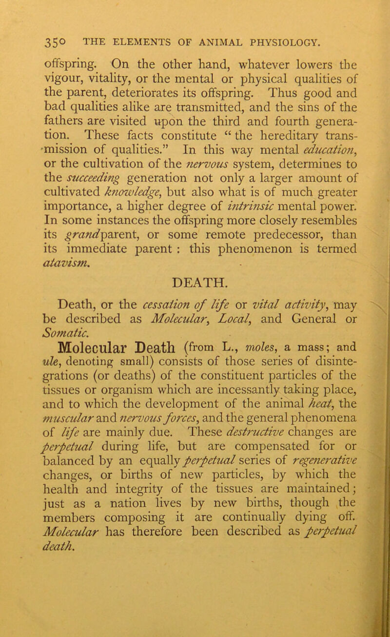 offspring. On the other hand, whatever lowers the vigour, vitality, or the mental or physical qualities of the parent, deteriorates its offspring. Thus good and bad qualities alike are transmitted, and the sins of the fathers are visited upon the tliird and fourth genera- tion. These facts constitute “ the hereditary trans- • mission of qualities.” In this way mental educatioji, or the cultivation of the nervous system, determines to the succeeding generation not only a larger amount of cultivated knowledge, but also what is of much greater importance, a higher degree of intrinsic mental power. In some instances the offspring more closely resembles its grand^zx^xA, or some remote predecessor, than its immediate parent : this phenomenon is termed atavism. DEATH. Death, or the cessation of life or vital activity, may be described as Molecular, Local, and General or Somatic. Molecular Death (from L., moUs, a mass; and wZe, denoting small) consists of those series of disinte- grations (or deaths) of the constituent particles of the tissues or organism which are incessantly taking place, and to which the development of the animal heat, the muscular and nervous forces, and the general phenomena of life are mainly due. These destructive changes are perpetual during life, but are compensated for or balanced by an equally perpetual series of rege7ierative changes, or births of new particles, by which the health and integrity of the tissues are maintained; just as a nation lives by new births, though the members composing it are continually dying off. Molecular has therefore been described as perpetual death.
