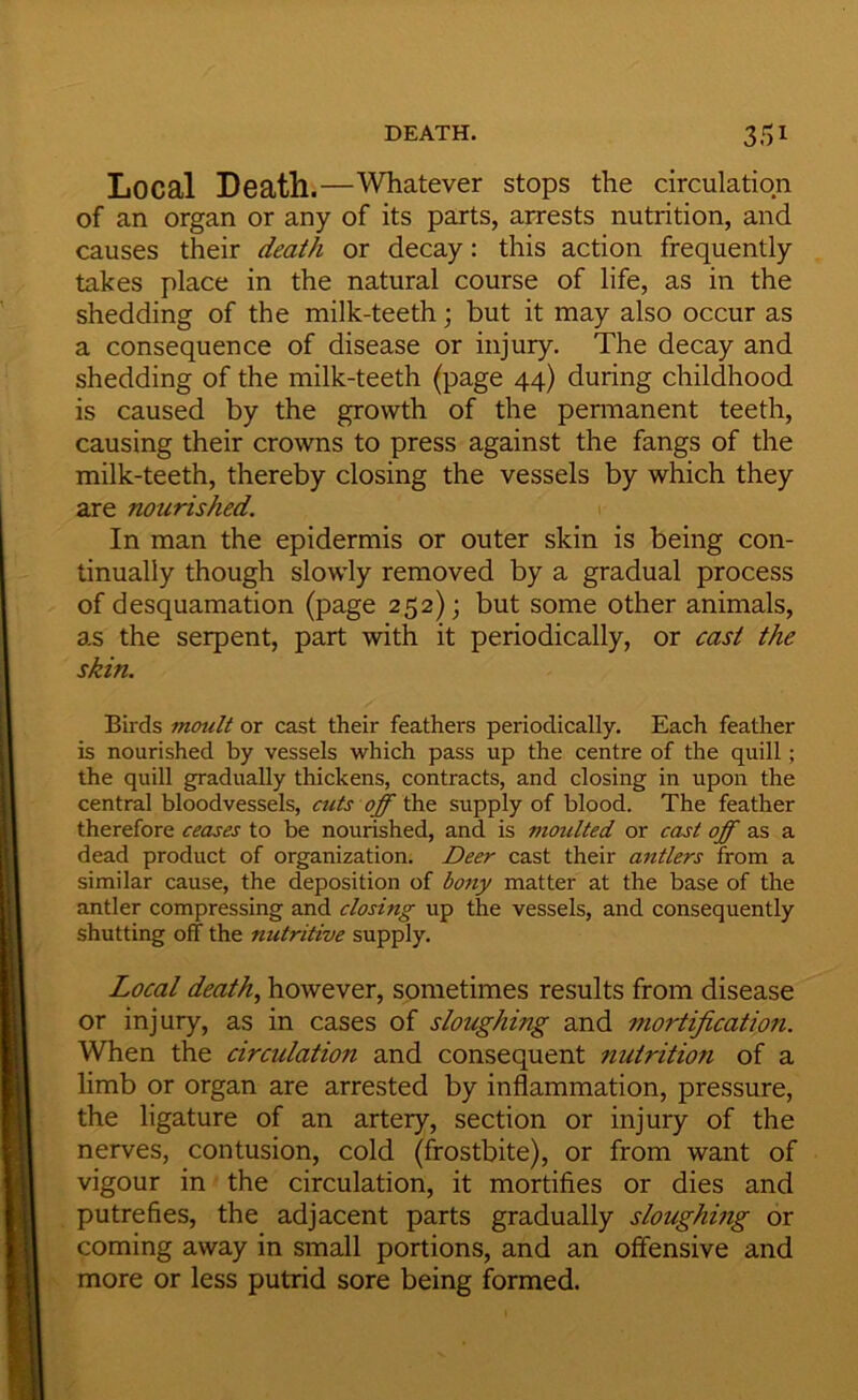 Local Death.—Whatever stops the circulation of an organ or any of its parts, arrests nutrition, and causes their death or decay: this action frequently takes place in the natural course of life, as in the shedding of the milk-teeth; but it may also occur as a consequence of disease or injury. The decay and shedding of the milk-teeth (page 44) during childhood is caused by the growth of the pennanent teeth, causing their crowns to press against the fangs of the milk-teeth, thereby closing the vessels by which they are nourished. In man the epidermis or outer skin is being con- tinually though slow'ly removed by a gradual process of desquamation (page 252); but some other animals, as the serpent, part with it periodically, or cast the skin. Birds mcrnlt or cast their feathers periodically. Each feather is nourished by vessels which pass up the centre of the quill; the quill gradually thickens, contracts, and closing in upon the central bloodvessels, cuts off the supply of blood. The feather therefore ceases to be nourished, and is moulted or cast off as a dead product of organization. Deer cast their antlers from a similar cause, the deposition of bony matter at the base of the antler compressing and closing up the vessels, and consequently shutting off the nutritive supply. Local death., however, sometimes results from disease or injury, as in cases of sloughing and mortification. When the circulation and consequent nutrition of a limb or organ are arrested by inflammation, pressure, the ligature of an artery, section or injury of the nerves, contusion, cold (frostbite), or from want of vigour in the circulation, it mortifies or dies and putrefies, the adjacent parts gradually sloughmg or coming away in small portions, and an offensive and more or less putrid sore being formed.