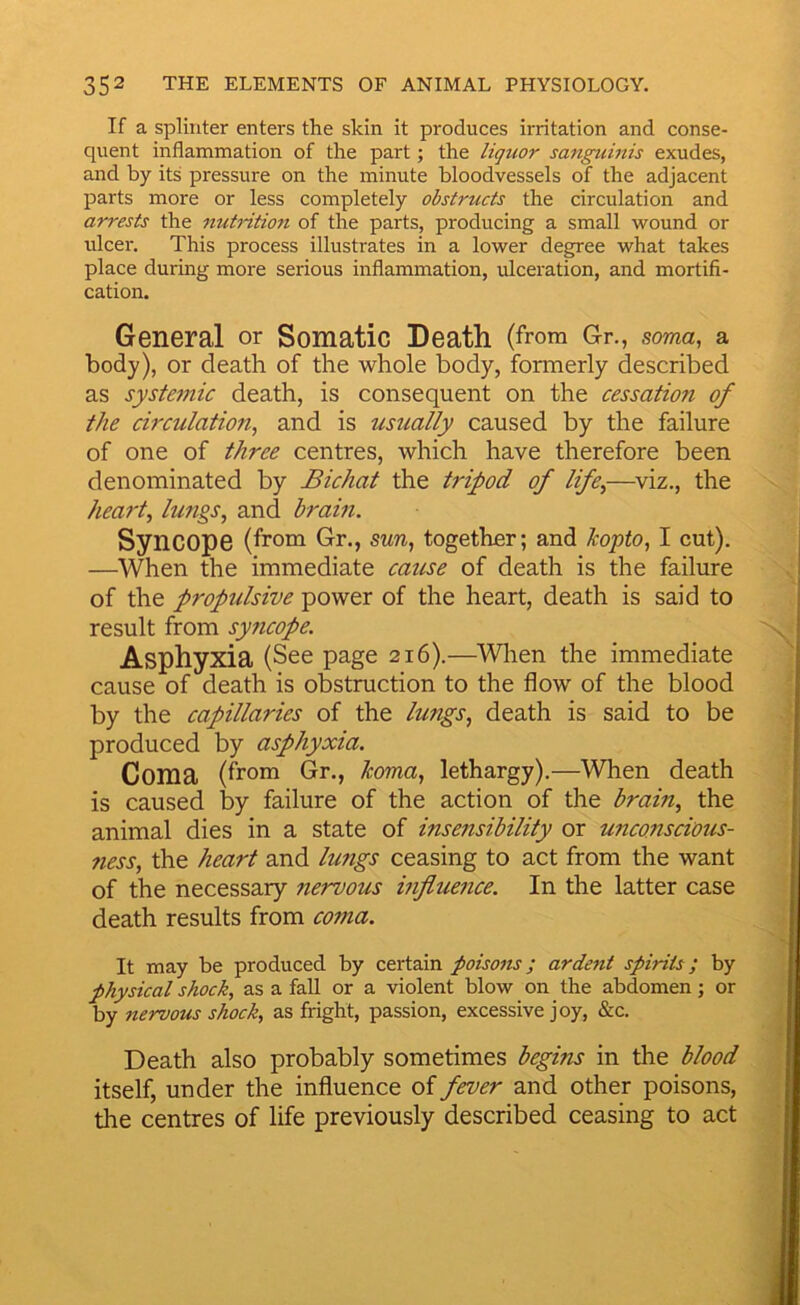 If a splinter enters the skin it produces irritation and conse- quent inflammation of the part; the liquor sangumis exudes, and by its pressure on the minute bloodvessels of the adjacent parts more or less completely obstructs the circulation and arrests the nutritio7i of the parts, producing a small wound or ulcer. This process illustrates in a lower degree what takes place during more serious inflammation, ulceration, and mortifi- cation. General or Somatic Death (from Gr., soma, a body), or death of the whole body, formerly described as systemic death, is consequent on the cessation of the circulation, and is usually caused by the failure of one of three centres, which have therefore been denominated by Bichat the tripod of life,—^viz., the heart, lungs, and brain. Syncope (from Gr., sun, together; and kopto, I cut). —When the immediate cause of death is the failure of the propulsive power of the heart, death is said to result from syticope. Asphyxia (See page 216).—Wlien the immediate cause of death is obstruction to the flow of the blood by the capillaries of the lungs, death is said to be produced by asphyxia. Coma (from Gr., koma, lethargy).—When death is caused by failure of the action of the brain, the animal dies in a state of insensibility or unconscious- 7iess, the heart and lungs ceasing to act from the want of the necessary nervous hifluence. In the latter case death results from coma. It may be produced by certain poisons; ardent spirits; by physical shock, as a fall or a violent blow on the abdomen; or by nervous shock, as fright, passion, excessive joy, &c. Death also probably sometimes begins in the blood itself, under the influence of fever and other poisons, the centres of life previously described ceasing to act