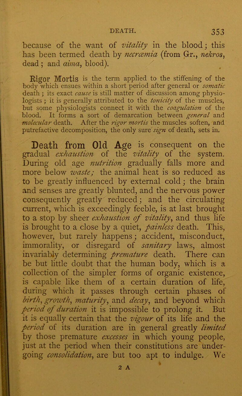 because of the want of vitality in the blood; this has been termed death by ?iecr(zmia (from Gr., nekros, dead ; and aima, blood). Rigor Mortis is the term applied to the stiffening of the body which ensues within a short period after general or somatic death ; its exact catise is still matter of discussion among physio- logists j it is generally attributed to the tonicity of the muscles, but some physiologists connect it with the coagulation of the blood. It forms a sort of demarcation between general and violeailar death. After the rigor mortis the muscles soften, and putrefactive decomposition, the only sure sign of death, sets in. Death from Old Age is consequent on the gradual exhaustioji of the vitality of the system. During old age nutrition gradually falls more and more below waste; the animal heat is so reduced as to be greatly influenced by external cold; the brain and senses are greatly blunted, and the nervous power consequently greatly reduced; and the circulating current, which is exceedingly feeble, is at last brought to a stop by sheer exhaustion of vitality, and thus life is brought to a close by a quiet, painless death. This, however, but rarely happens; accident, misconduct, immorality, or disregard of sanitary laws, almost invariably determining premature death. There can be but little doubt that the human body, which is a collection of the simpler forms of organic existence, is capable like them of a certain duration of life, during which it passes through certain phases of birth, growth, maturity, and decay, and beyond whidi period of duration it is impossible to prolong it. But it is equally certain that the vigour of its life and the period of its duration are in general greatly limited by those premature excesses in which young people, just at the period when their constitutions are under- going consolidation, are but too apt to indulge. We 2 A