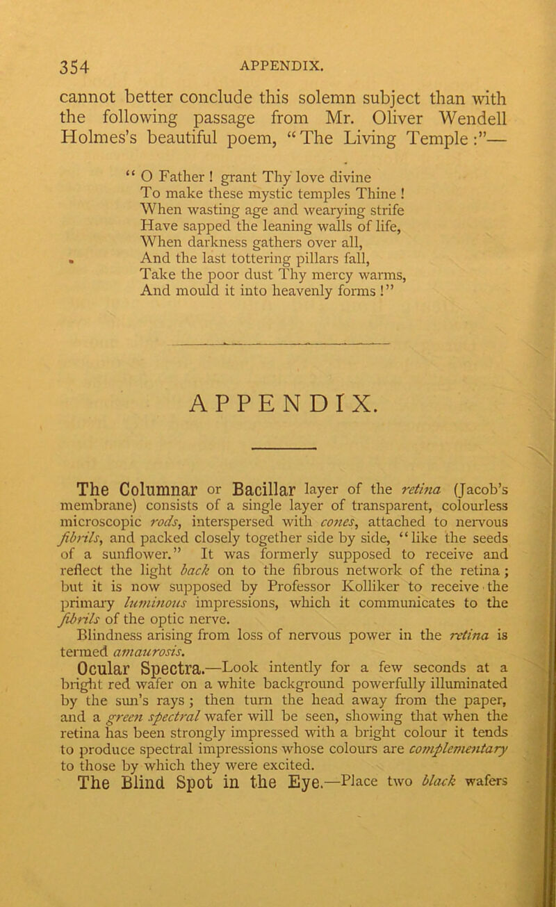 cannot better conclude this solemn subject than with the following passage from Mr. Oliver Wendell Holmes’s beautiful poem, “The Living Temple:”— “ O Father ! grant Thy love divine To make these mystic temples Thine ! When wasting age and wearying strife Have sapped the leaning walls of life, When darkness gathers over all, . And the last tottering pillars fall, Take the poor dust Thy mercy warms. And mould it into heavenly forms !” APPENDIX. The Columnar or Bacillar layer of the retina (Jacob’s membrane) consists of a single layer of transparent, colourless microscopic rods, interspersed widi cones, attached to neiwous fibnls, and packed closely together side by side, “like the seeds of a sunflower.” It was formerly supposed to receive and reflect the light back on to the fibrous network of the retina; but it is now supposed by Professor Kolliker to receive • the primaiy himinous impressions, which it communicates to the fibrils of the optic nerve. Blindness arising from loss of nervous power in the retina is termed amaurosis. Ocular Spectra.—Look intently for a few seconds at a briglit red wafer on a white background powerfully illuminated by the sim’s rays ; then turn the head away from the paper, and a green spectral wafer will be seen, showing tlrat when the retina has been strongly impressed with a bright colour it tends to produce spectral impressions whose colours are complementary to those by which they were excited. The Blind Spot in the Eye .—Place two black wafers