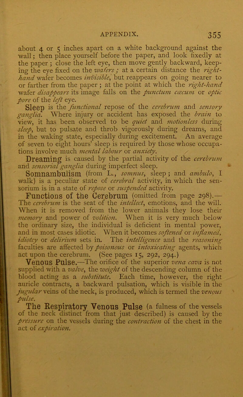 about 4 or 5 inches apart on a white background against the wall; then place yourself before the paper, and look fixedly at the paper ; close the left eye, then move gently backward, keep- ing the eye fixed on the wafers; at a certain distance the right- hand wafer becomes invisible, but reappears on going nearer to or farther from the paper ; at the point at which the right-hand wafer disappears its image falls on the puncium ccecum or optic pore of the left eye. SlGep is the fimctional repose of the cerebrum and sensory ganglia. Where injury or accident has exposed the brain to view, it has been observed to be quiet and motionless during sleep, but to pulsate and throb vigorously during dreams, and in the waking state, especially during excitement. An average of seven to eight hours’ sleep is required by those whose occupa- tions involve much mental labour or atixiety. Dreaming is caused by the partial activity of the cerebrum and sensorial ganglia during imperfect sleep. *• Somnambulism (from L., somnus, sleep; and ambulo, I walk) is a peculiar state of cerebral activity, in which the sen- sorium is in a state of repose or suspended activity. Functions of the Cerebrum (omitted from page 298).— The cerebrum is the seat of the intellect, emotions, and the will. When it is removed from the lower animals they lose their memory and power of volition. When it is very much below the ordinary size, the individual is deficient in mental power, and in most cases idiotic. When it becomes softened or hiflamed, idiotcy or delirium sets in. The intelligence and the reaso?iing faculties are affected by poisonous or intoxicating agents, which act upon the cerebnim. (See pages 15, 292, 294.) Venous Pulse.—The orifice of the superior vejta cava is not supplied with a valve, the weight of the descending column of the blood acting as a substitute. Each time, however, the right auricle contracts, a backward pixlsation, which is visible in the jugidar veins of the neck, is produced, which is termed the venotts ' pulse. The Respiratory Venous Pulse (a fulness of the vessels of the neck distinct from that just described) is caused by the pressure on the vessels during the contractmi of the chest in the act of expiration. j