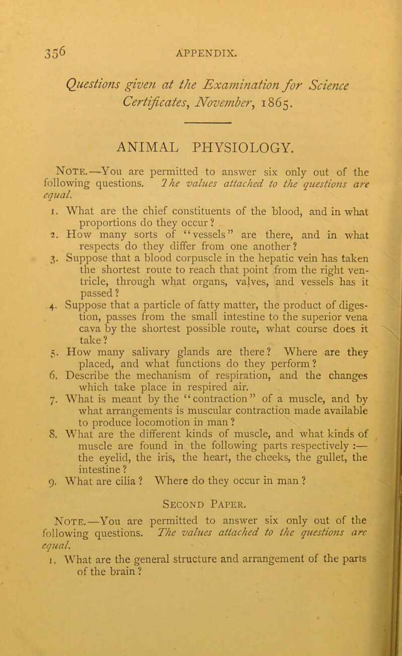 Questiofis given at the Examination for Science Certificates^ Noveinber^ 1865. ANIMAL PHYSIOLOGY. Note.—You are permitted to answer six only out of the following questions. Ihe values attached to the questions are equal. r. What are the chief constituents of the blood, and in what proportions do they occur ? ■2. How many sorts of “vessels” are there, and in what respects do they differ from one another ? 3. Suppose that a blood corpuscle in the hepatic vein has taken the shortest route to reach that point from the right ven- tricle, through what organs, valves, and vessels has it passed ? 4. Suppose that a particle of fatty matter, the product of diges- tion, passes from the small intestine to the superior vena cava by the shortest possible route, what course does it take ? 5. How many salivaiy glands are there? Where are they placed, and what functions do they perform ? 6. Describe the mechanism of respiration, and the changes which take place in respired air. 7. What is meant by the “contraction” of a muscle, and by what arrangements is muscular contraction made available to produce locomotion in man ? 8. What are the different kinds of muscle, and what kinds of muscle are found in the following parts respectively :— the eyelid, the iris, the heart, the cheeks, the gullet, the intestine ? 9. What are cilia ? Where do they occur in man ? Second Paper. Note.—You are permitted to answer six only out of the following questions. The values attached to the questions are equal. 1. ^Vhat are the general structure and arrangement of the parts of the brain ?