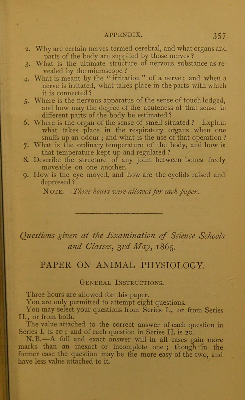 2. Why are certain nerves termed cerebral, and what organs and parts of the body are snpplied by those nerves ? 3. What is the ultimate structure of nervous substance as re- vealed by the microscope ? 4. What is meant by the “irritation” of a nerve; and when a nerve is irritated, what takes place in the parts with which it is connected ? 5. Where is the nervous apparatus of the sense of touch lodged, and how may the degi'ee of the acuteness of that sense in different parts of the body be estimated ? 6. Where is the organ of the sense of smell situated ? Explain what takes place in the respiratory organs when one snuffs up an odour ; and what is the use of that operation ? 7. What is the ordinary temperature of the body, and how is that temperature kept up and regulated ? 8. Describe the structure of any joint between bones freely moveable on one another. 9. How is the eye moyed, and how are the eyelids raised and depressed ? Note.—Three hours were allowedfor each paper. Questions given at the Exa7ninatio7i of Sciejice Schools and Classes, '^rd May, 1865. PAPER ON ANIMAL PHYSIOLOGY. General Instructions. Three hours are allowed for this paper. You are only permitted to attempt eight questions. You may select your questions from Series I., or from Series II., or from both. The value attached to the correct answer of each question in Series I. is 10 ; and of each question in Series II. is 20. N.B.—A full and exact answer will in all cases gain more marks than an inexact or incomplete one ; though in the former case the question may be the more easy of the two, and have less value attached to it.