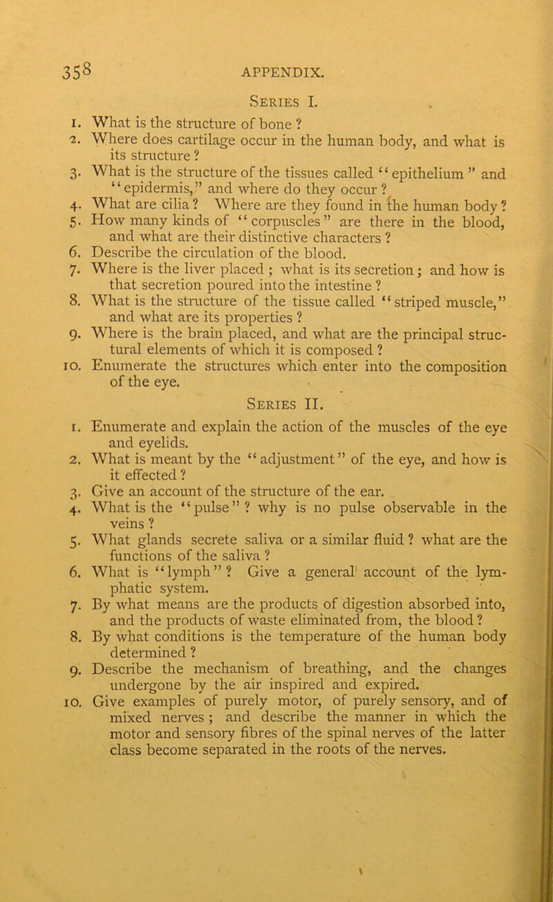 Series I. 1. What is the stnicture of bone ? 2. Where does cartilage occur in the human body, and what is its structure ? 3. What is the structure of the tissues called “epithelium ” and “epidermis,” and where do they occur ? 4. What are cilia ? Where are they found in (he human body ? 5. How many kinds of “corpuscles” are there in the blood, and what are their distinctive characters ? 6. Describe the circulation of the blood. 7. Where is the liver placed ; what is its secretion; and how is that secretion poured into the intestine ? 8. What is the structure of the tissue called “striped muscle,” and what are its properties ? g. Where is the brain placed, and what are the principal struc- tural elements of which it is composed ? 10. Enumerate the structures which enter into the composition of the eye. Series II. 1. Enumerate and explain the action of the muscles of the eye and eyelids. 2. What is meant by the “adjustment” of the eye, and how is it effected ? 3. Give an account of the structure of the ear. 4. What is the “pulse”? why is no pulse observable in the veins ? 5. What glands secrete saliva or a similar fluid ? what are the functions of the saliva ? 6. What is “lymph”? Give a general' account of the lym- phatic system. 7. By what means are the products of digestion absorbed into, and the products of waste eliminated from, the blood ? 8. By what conditions is the temperature of the human body detennined ? 9. Describe the mechanism of breathing, and the changes undergone by the air inspired and expired. 10. Give examples of purely motor, of purely sensory, and of mixed nerves; and describe the manner in which the motor and sensory fibres of the spinal nerves of the latter class become separated in the roots of the nerves. >