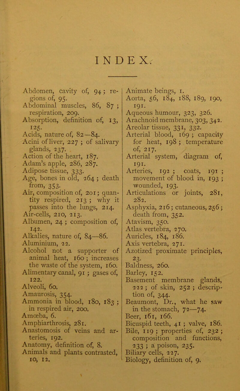INDEX. Abdomen, cavity of, 94; re- gions of, 95. Abdominal muscles, 86, 87 ; respiration, 209. Absorption, definition of, 13, 125. Acids, nature of, 82 —84. Acini of liver, 227 ; of salivary glands, 237. Action of the heart, 187. Adam’s apple, 286, 287. Adipose tissue, 333. Age, bones in old, 264 ; death from, 353. _ Air, composition of, 201; quan- tity respired, 213 ; why it passes into the hmgs, 214. Air-cells, 210, 213. Albumen, 24 ; composition of, 142. Alkalies, nature of, 84—86. Aluminium, 22. Alcohol not a supporter of animal heat, 160; increases the waste of the system, 160. Alimentary canal, 91 ; gases of, 122. Alveoli, 60. Amaurosis, 354. Ammonia in blood, 180, 183 ; in respired air, 200. Amoeba, 6. Amphiarthrosis, 281. Anastomosis of veins and ar- teries, 192. Anatomy, definition of, 8. Animals and plants contrasted, Animate beings, i. Aorta, 56, 184, 188, 189, 190, 191. Aqueous humour, 323, 326. Arachnoid membrane, 303,342. Areolar tissue, 331, 332. Arterial blood, 169 ; capacity for heat, 198 ; temperature of, 217. Arterial system, diagram of, 191. Arteries, 192 ; coats, 191 ; movement of blood in, 193 ; wounded, 193. Articulations or joints, 281, 282. Asphyxia, 216; cutaneous, 256; death from, 352. Atavism, 350. Atlas vertebra, 270. Auricles, 184, 186. Axis vertebra, 271. Azotized proximate principles, 23- Baldness, 260. Barley, 152. Basement membrane glands, 222 ; of skin, 252 ; descrip- tion of, 344. Beaumont, Dr., what he saw in the stomach, 72—74. Beer, 161, 166. Bicuspid teeth, 4I ; valve, 186. Bile, 119 ; properties of, 232 ; composition and functions, 233 ; a poison, 235. Biliary cells, 227.