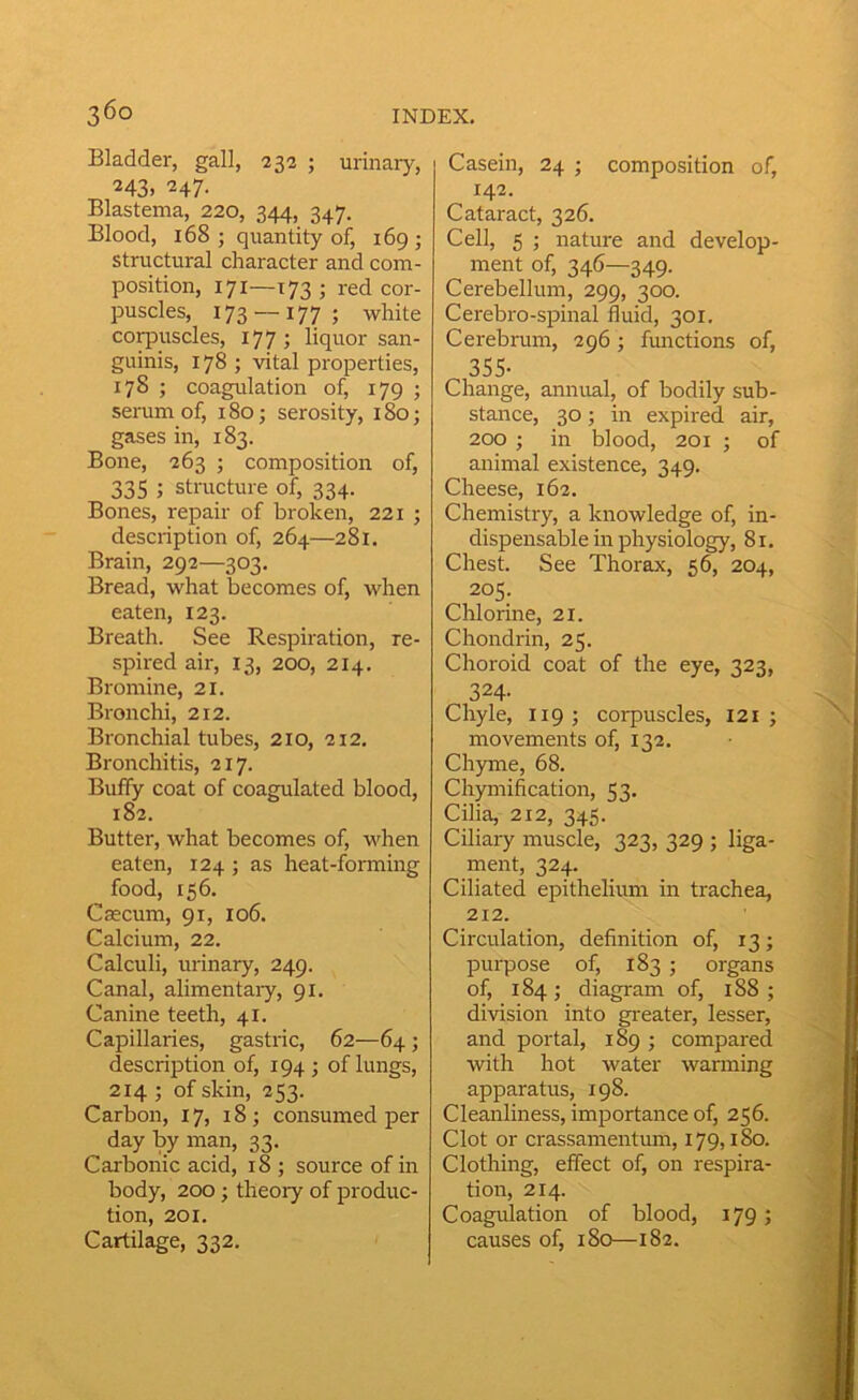 Bladder, gall, 232 ; urinary, 243. 247- Blastema, 220, 344, 347. Blood, 168 ; quantity of, 169 ; structural character and com- position, 171—173 ; red cor- puscles, 173 —177; white corpuscles, 177; liquor san- guinis, 178 ; vital properties, 178 ; coagulation of, 179 ; semm of, 180; serosity, 180; gases in, 183. Bone, 263 ; composition of, 335 ; structure of, 334. Bones, repair of broken, 221 ; description of, 264—281. Brain, 292—303. Bread, what becomes of, when eaten, 123. Breath. See Respiration, re- spired air, 13, 200, 214. Bromine, 21. Bronchi, 212. Bronchial tubes, 210, 212, Bronchitis, 217. Buffy coat of coagulated blood, 182. Butter, what becomes of, when eaten, 124 ; as heat-forming food, 156. Caecum, 91, 106. Calcium, 22. Calculi, urinary, 249. Canal, alimentaiy, 91. Canine teeth, 41. Capillaries, gastric, 62—64 ; description of, 194; of lungs, 214 ; of skin, 253. Carbon, 17, 18; consumed per day by man, 33. Carbonic acid, 18 ; source of in body, 200; theory of produc- tion, 201. Cartilage, 332. Casein, 24 ; composition of, 142. Cataract, 326. Cell, 5 ; nature and develop- ment of, 346—349. Cerebellum, 299, 300. Cerebro-spinal fluid, 301. Cerebrum, 296; functions of, 355- Change, annual, of bodily sub- stance, 30; in expired air, 200 ; in blood, 201 ; of animal existence, 349. Cheese, 162. Chemistry, a knowledge of, in- dispensable in physiology, 81, Chest. See Thorax, 56, 204, 205. Chlorine, 21. Chondrin, 25. Choroid coat of the eye, 323, 324- Chyle, 119; corpuscles, 121 ; movements of, 132, Chyme, 68. Chymification, 53. Cilia, 212, 345. Ciliary muscle, 323, 329 ; liga- ment, 324. Ciliated epithelium in trachea, 212. Circulation, definition of, 13; purpose of, 183 ; organs of, 184; diagram of, 188 ; division into gi-eater, lesser, and portal, 189 ; compared with hot water wanning apparatus, 198. Cleanliness, importance of, 256. Clot or crassamentum, 179,180. Clothing, effect of, on respira- tion, 214. Coagulation of blood, 179; causes of, 180—182.
