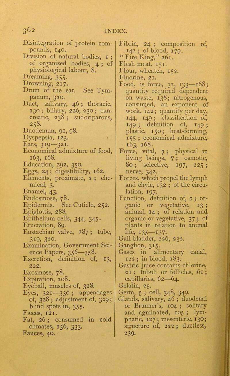 Disintegration of protein com- pounds, 140, Division of natural bodies, I ; of organized bodies, 4 ; of physiological labour, 8. Dreaming, 355. Drowning, 217. Drum of the ear. See Tym- panum, 320, Duct, salivary, 46; thoracic, 130; biliary, 226, 230; pan- creatic, 238 ; sudoriparous, 258. Duodenum, 91, 98. Dyspepsia, 123. ' Ears, 319—321. Economical admixture of food, 163, 168. Education, 292, 350. Eggs, 24; digestibility, 162. Elements, proximate, 2 ; che- mical, 3. Enamel, 43. Endosmose, 78. Epidermis. See Cuticle, 252. Epiglottis, 288. Epithelium cells, 344, 345. Eructation, 89. Eustachian valve, 187; tube, 319, 320. Examination, Government Sci- ence Papers, 356—358. Excretion, definition of, 13, 222. Exosmose, 78. Expiration, 208. Eyeball, muscles of, 328. Eyes, 321—330 ; appendages of, 328 ; adjustment of, 329; blind spots in, 355. Fseces, 121. Fat, 26; consumed in cold climates, 156, 333. Fauces, 40. Fibrin, 24 ; composition of, 142; of blood, 179. “ Fire King,” 261. Flesh meat, T51. Flour, wheaten, 152. Fluorine, 21. Food, is force, 32, 133—168; quantity required dependent on waste, 138; nitrogenous, consurqed, an exponent of work, 142; quantity per day, 144, 149; classification of, 149 ; definition of, 149 ; plastic, i50j heat-forming, 155 ; economical admixture, 163, 168. Force, vital, 7; physical in living beings, 7; osmotic, 80; selective, 197, 225 ; nerve, 342. Forces, which propel the lymph and chyle, 132 ; of the circu- lation, 197. Function, definition of, i ; or- ganic or vegetative, 13 ; animal, 14; of relation and organic or vegetative, 37 ; of plants in relation to animal life, 135—137- Gall bladder, 226, 232. Ganglion, 315. Gases in alimentary canal, 122 ; in blood, 183. Gastric juice contains chlorine, 21 ; tubuli or follicles, 6i; capillaries, 62—64. Gelatin, 25. Germ, 5 ; cell, 348, 349. Glands, salivary, 46 ; duodenal or Brunner’s, 104 ; solitary and agminated, 105 ; lym- phatic, 127; mesenteric, 130; structure of, 222; ductless, 239-