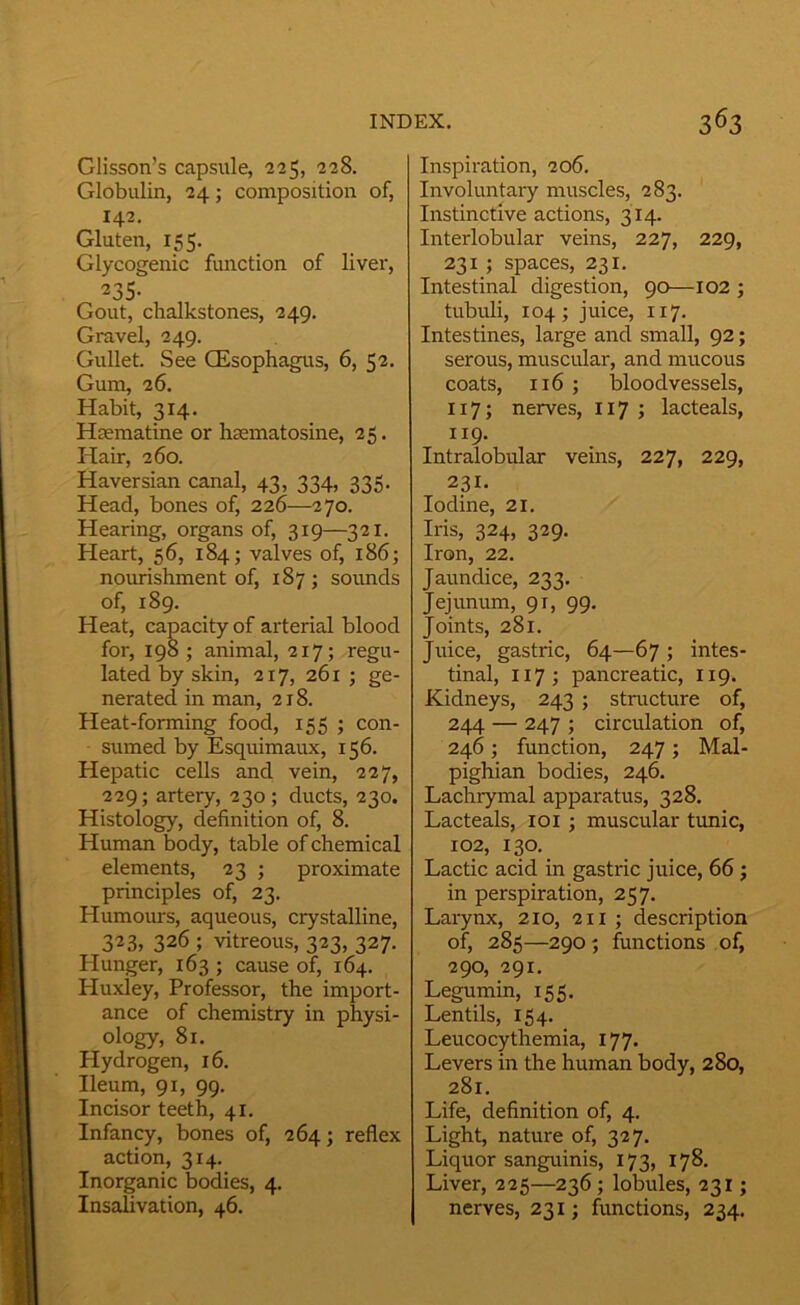 Glisson’s capsule, 225, 228. Globulin, 24; composition of, 142. Gluten, 155. Glycogenic function of liver, 235- Gout, clialkstones, 249. Gravel, 249. Gullet. See CEsophagus, 6, 52. Gum, 26. Habit, 314. Haematine or haematosine, 25. Hair, 260. Haversian canal, 43, 334, 335, Head, bones of, 226—270. Hearing, organs of, 319—321. Heart, 56, 184; valves of, 186; nomishment of, 187 ; sounds of, 189. Heat, capacity of arterial blood for, 198; animal, 217; regu- lated by skin, 217, 261 ; ge- nerated in man, 218. Heat-forming food, 155 ; con- sumed by Esquimaux, 156. Hepatic cells and vein, 227, 229; artery, 230; ducts, 230. Histology, definition of, 8. Human body, table of chemical elements, 23 ; proximate principles of, 23. Humoiu-s, aqueous, crystalline, 323, 326 ; vitreous, 323, 327. Hunger, 163 ; cause of, 164. Huxley, Professor, the import- ance of chemistry in physi- ology, 81. Hydrogen, 16. Ileum, 91, 99. Incisor teeth, 41. Infancy, bones of, 264; reflex action, 314. Inorganic bodies, 4. Insafivation, 46. Inspiration, 206. Involimtaiy muscles, 283. Instinctive actions, 314. Interlobular veins, 227, 229, 231 ; spaces, 231. Intestinal digestion, 90—102 ; tubuli, 104; juice, 117. Intestines, large and small, 92; serous, muscular, and mucous coats, 116 ; bloodvessels, 117; nerves, 117 ; lacteals, 119. Intralobular veins, 227, 229, 231. Iodine, 21, Iris, 324, 329. Iron, 22. Jaundice, 233. Jejunum, 91, 99. Joints, 281. Juice, gastric, 64—67 ; intes- tinal, 117; pancreatic, 119. Kidneys, 243 ; structure of, 244 — 247 ; circulation of, 246; function, 247; Mal- pighian bodies, 246, Lachrymal apparatus, 328, Lacteals, loi ; muscular tunic, 102, 130, Lactic acid in gastric juice, 66 j in perspiration, 257. Larynx, 210, 211 j description of, 285—290; functions of, 290, 291. Legumin, 155. Lentils, 154. Leucocythemia, 177. Levers in the human body, 280, 281. Life, definition of, 4. Light, nature of, 327. Liquor sanguinis, 173, 178. Liver, 225—236; lobules, 23x ; nerves, 231; functions, 234.