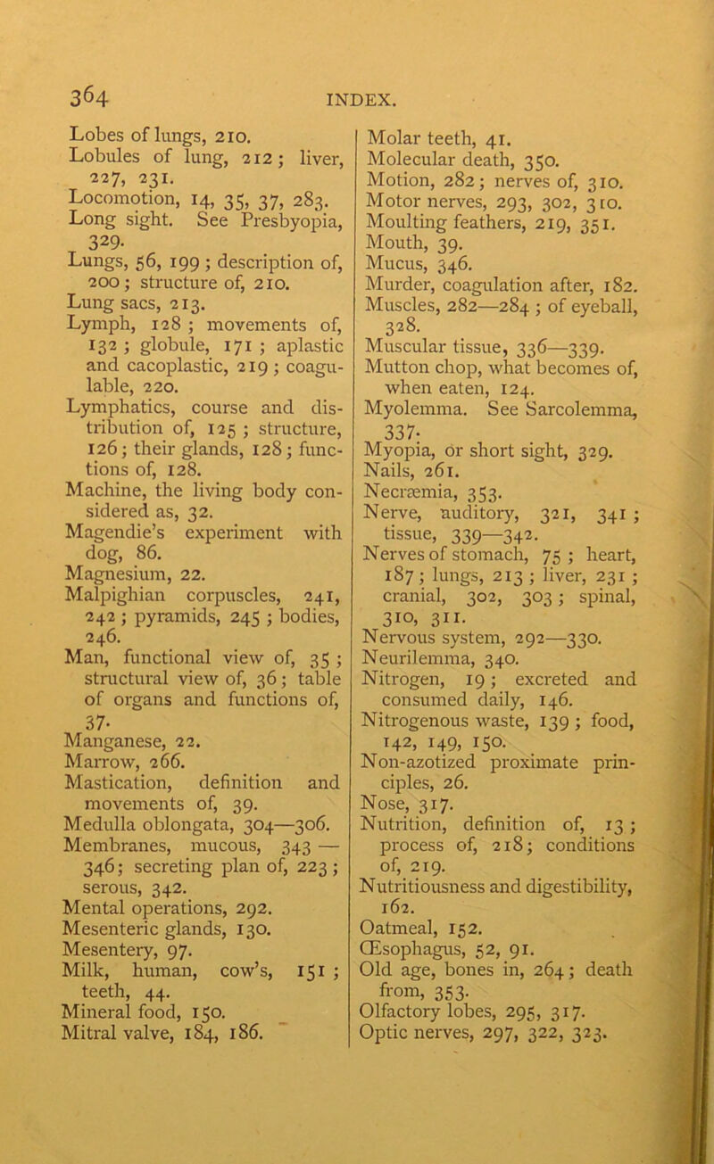 Lobes of lungs, 210. Lobules of lung, 212; liver, 227, 231. Locomotion, 14, 35, 37, 283. Long sight. See Presbyopia, 329- Lungs, 56, 199 ; description of, 200; structure of, 210. Lung sacs, 213. Lymph, 128 ; movements of, 132 ; globule, 171 ; aplastic and cacoplastic, 219 ; coagu- lable, 220. Lymphatics, course and dis- tribution of, 125 ; structure, 126; their glands, 128; func- tions of, 128. Machine, the living body con- sidered as, 32. Magendie’s experiment with dog, 86. Magnesium, 22. Malpighian corpuscles, 241, 242 ; pyramids, 245 ; bodies, 246. Man, functional view of, 35 ; stnictural view of, 36; table of organs and functions of, 37- Manganese, 22. Marrow, 266. Mastication, definition and movements of, 39. Medulla oblongata, 304—306. Membranes, mucous, 343 — 346; secreting plan of, 223 ; serous, 342. Mental operations, 292. Mesenteric glands, 130. Mesentery, 97. Milk, human, cow’s, 151 j teeth, 44. Mineral food, 150. Mitral valve, 184, 186. Molar teeth, 41. Molecular death, 350. Motion, 282; nerves of, 310. Motor nerves, 293, 302, 310. Moulting feathers, 219, 351. Mouth, 39. Mucus, 346. Murder, coagulation after, 182. Muscles, 282—284 ; of eyeball, 328. Muscular tissue, 336—339. Mutton chop, what becomes of, when eaten, 124. Myolemma. See Sarcolemma, 337- Myopia, or short sight, 329. Nails, 261. Necimmia, 353. Nerve, nuditory, 321, 341 ; tissue, 339—342. Nerves of stomach, 75; heart, 187; lungs, 213 ; liver, 231 ; cranial, 302, 303; spinal, 3io» 311- Nervous system, 292—330. Neurilemma, 340. Nitrogen, 19; excreted and consumed daily, 146. Nitrogenous waste, 139 ; food, 142, 149, 150. Non-azotized proximate prin- ciples, 26. Nose, 317. Nutrition, definition of, 13 ; process of, 218; conditions of, 219. Nutritiousness and digestibility, 162. Oatmeal, 152. CEsophagus, 52, 91. Old age, bones in, 264; death from, 353. Olfactory lobes, 295, 317. Optic nerves, 297, 322, 323.