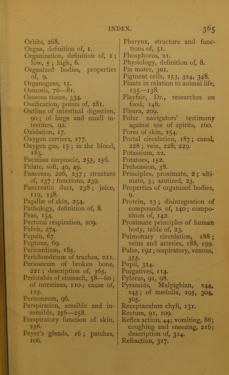 Orbits, 268. Organ, definition of, i. Organization, definition of, I ; low, 5 ; high, 6. Organized bodies, pi'OjDerties of, 9. Organogens, 15. Osmosis, 76—81. Osseous tissue, 334. Ossification, points of, 281. Outline of intestinal digestion, 90; of large and small in- testines, 92. Oxidation, 17. Oxygen carriers, 177. Oxygen gas, 15 ; in the blood, 183. Pacinian corpuscle, 255, 256. Palate, soft, 40, 49. Pancreas, 226, 237; structure of, 237 ; functions, 239. Pancreatic duct, 238; juice, 119, 238. Papillae of skin, 254. Pathology, definition of, 8. Peas, 154. Pectoral respiration, 209. Pelvis, 274. Pepsin, 67. Peptone, 69. Pericardium, 185. Perichondrium of trachea, 211. Periosteum of broken bone, 221 ; description of, 265. Peristalsis of stomach, 58—60 ; of intestines, no; cause of, ”5- Peritoneum, 96. Perspiration, sensible and in- sensible, 256—258, Perspiratory function of skin, 256. Peyer’s glands, 16; patches, 106. Pharynx, structure and func- tions of, 51. Phosphorus, 21. Physiology, definition of, 8. Pia mater, 301. Pigmeiit cells, 253, 324, 348. Plants in relation to animal life, 135—138. Playfair, Dr., researches on food,- 148. Pleura, 209. Polar navigators’ testimony against use of spirits, 160. Pores of skin, 254. Portal circulation, 187; canal, 228 ; vein, 228, 229. Potassium, 22. Potatoes, 152. Prehension, 38. Principles, proximate, 2; ulti- mate, 3; azotized, 23. Properties of organized bodies, 9- . Protein, 23 ; disintegration of compounds of, 140; compo- sition of, 142. Proximate principles of human body, table of, 23. Pulmonaiy circulation, 188 ; veins and arteries, 188, 199. Pulse, 192; respiratory, venous, 355- Pupil, 324. Purgatives, 114. Pylorus, 91, 98. Pyramids, Malpighian, 244, 245; of medulla, 295, 304, 305. Receptaculum chyli, 131. Rectum, 91, 109. Reflex action, 44; vomiting, 88; coughing and sneezing, 216; description of, 314. Refraction, 327.