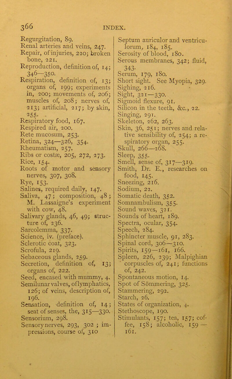 Regurgitation, 89. Renal arteries and veins, 247. Repair, of injuries, 220; broken bone, 221. Reproduction, definition of, 14; 346—350. Respiration, definition of, 13; organs of, 199; experiments in, 200; movements of, 206; muscles of, 208; nerves of, 213; artificial, 217; by skin, 255- . Respiratory food, 167. Respired air, 200. Rete mucosum, 253. Retina, 324—326, 354. Rheumatism, 257. Ribs or costae, 205, 272, 273. Rice, 154. Roots of motor and sensory nerves, 307, 308. Rye, 153- Salines, required daily, 147. Saliva, 47; composition, 48 ; M. Lassaigne’s experiment with cow, 48. Salivary glands, 46, 49; struc- ture of, 236. Sarcolemma, 337. Science, iv. (preface). Sclerotic coat, 323. Scrofula, 219. Sebaceous glands, 259. Secretion, definition of, 13; organs of, 222. Seed, encased with mummy, 4. Semilunar valves, of lymphatics, 126; of veins, description of, 196. Sensation, definition of, 14; seat of senses, the, 315—330. Sensorium, 298. Sensory nerves, 293, 302 ; im- pressions, course of, 310 Septum auriculor and ventricu- lorum^ 184, 185. Serosity of blood, 180. Serous membranes, 342; fluid, 343- Semm, 179, 180. Short sight. See Myopia, 329. Sighing, 216. Sight, 321—330. Sigmoid flexure, 91. Silicon in the teeth, &c., 22. Singing, 29T. Skeleton, 262, 263. Skin, 36, 251; neiwes and rela- tive sensibility of, 254; a re- spiratory organ, 255. Skull, 266—268. Sleep, 355. Smell, sense of, 317—319. Smith, Dr. E., researches on food, 145. Sneezing, 216. Sodium, 22. Somatic death, 352. Somnambulism, 355. Sound waves, 321. Sounds of heart, 189. Spectra, ocular, 354. Speech, 284. Sphincter muscle, 91, 283. Spinal cord, 306—310. Spirits, 159—161, 166. Spleen, 226, 239; Malpighian corpuscles of, 241; functions of, 242. Spontaneous motion, 14. Spot of Sommering, 325. Stammering, 292. Starch, 26. States of organization, Stethoscope, 190. Stimulants, 157; tea, 157; cof- fee, 158; alcoholic, 159 — 161.