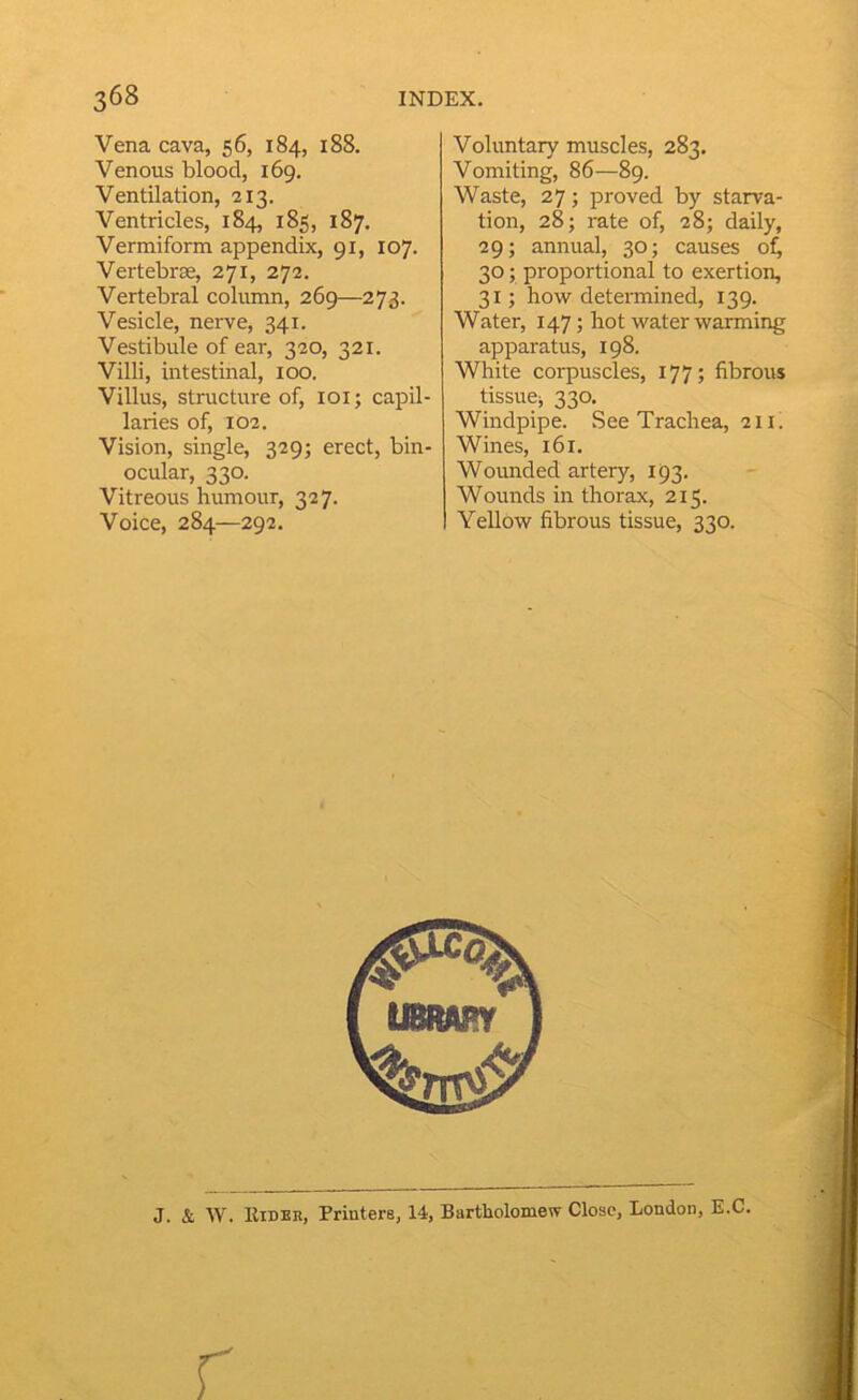 Vena cava, 56, 184, 188. Venous blood, 169. Ventilation, 213. Ventricles, 184, 185, 187. Vermiform appendix, 91, 107. Vertebrae, 271, 273. Vertebral column, 269—273. Vesicle, nerve, 341. Vestibule of ear, 320, 321. Villi, intestinal, 100. Villus, structure of, loi; capil- laries of, 102. Vision, single, 329; erect, bin- ocular, 330. Vitreous humour, 327. Voice, 284—292. Voluntary muscles, 283. Vomiting, 86—89. Waste, 27; proved by starva- tion, 28; rate of, 28; daily, 29; annual, 30; causes of^ 30; proportional to exertion, 31; how determined, 139. Water, 147; hot water warming apparatus, 198. White corpuscles, 177; fibrous tissue;, 330. Windpipe. See Trachea, 211. Wines, 161. Wounded artery, 193. Wounds in thorax, 215. Yellow fibrous tissue, 330. J. & Kideh, Printers, 14, Bartholomew Close, London, E.C.