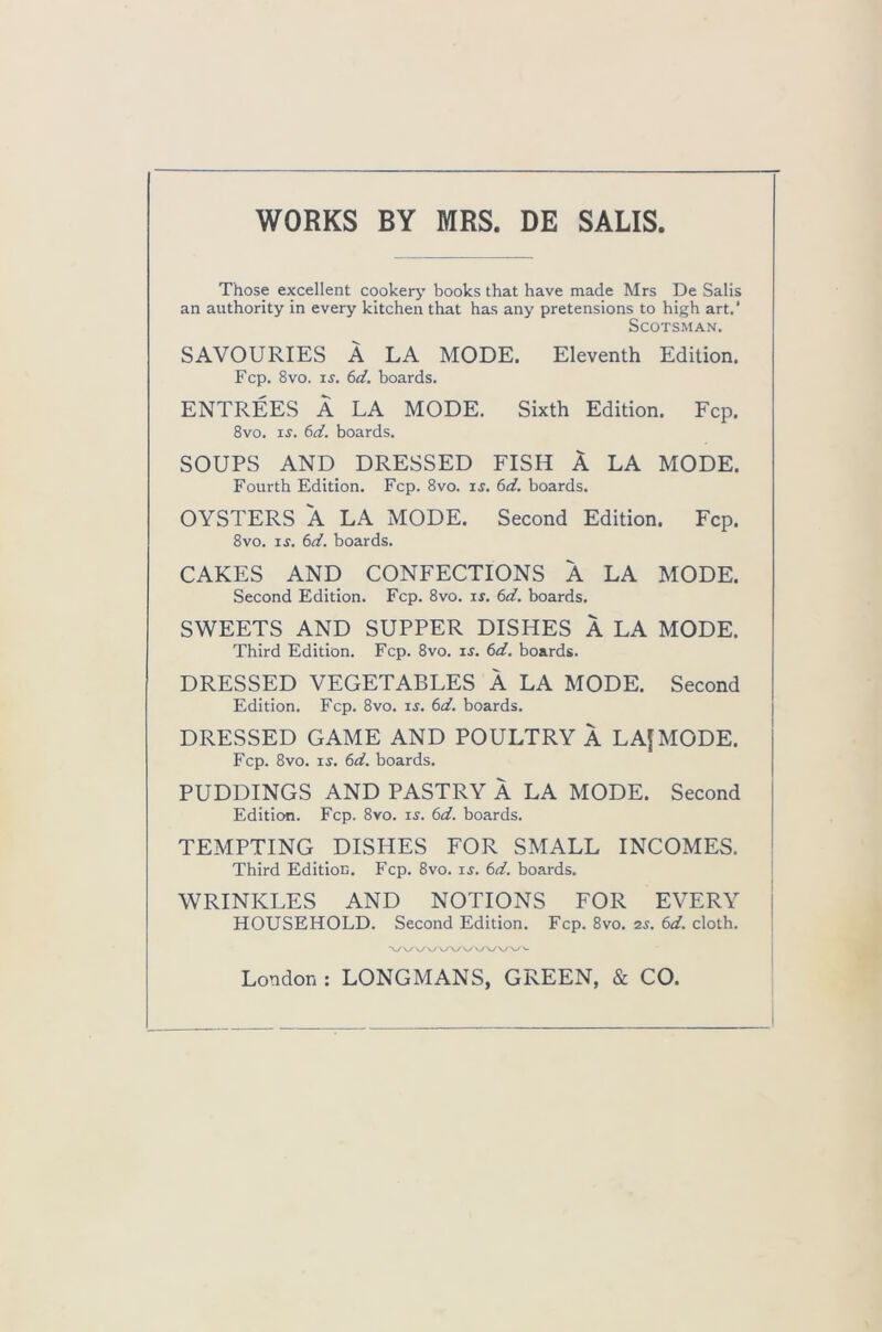 WORKS BY MRS. DE SALIS Those excellent cookery books that have made Mrs De Salis an authority in every kitchen that has any pretensions to high art.' Scotsman. SAVOURIES A LA MODE. Eleventh Edition. Fcp. 8vo. is. 6d. boards. ENTREES A LA MODE. Sixth Edition. Fcp. 8vo. is. 6d. boards. SOUPS AND DRESSED FISH A LA MODE. Fourth Edition. Fcp. 8vo. is. 6d. boards. OYSTERS A LA MODE. Second Edition. Fcp. 8vo. is. 6d. boards. CAKES AND CONFECTIONS A LA MODE. Second Edition. Fcp. 8vo. is. 6d. boards. SWEETS AND SUPPER DISHES A LA MODE. Third Edition. Fcp. 8vo. is. 6d. boards. DRESSED VEGETABLES A LA MODE. Second Edition. Fcp. 8vo. is. 6d. boards. DRESSED GAME AND POULTRY A LAJMODE. Fcp. 8vo. is. 6d. boards. PUDDINGS AND PASTRY A LA MODE. Second Edition. Fcp. 8vo. is. 6d. boards. TEMPTING DISHES FOR SMALL INCOMES. Third Edition. Fcp. 8vo. is. 6d. boards. WRINKLES AND NOTIONS FOR EVERY HOUSEHOLD. Second Edition. Fcp. 8vo. 2s. 6d. cloth. \A/\A/\AAAA/VVA- London : LONGMANS, GREEN, & CO.