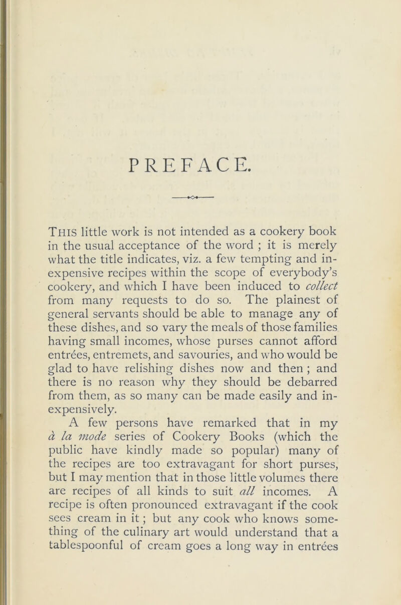 PREFACE. This little work is not intended as a cookery book in the usual acceptance of the word ; it is merely what the title indicates, viz. a few tempting and in- expensive recipes within the scope of everybody’s cookery, and which I have been induced to collect from many requests to do so. The plainest of general servants should be able to manage any of these dishes, and so vary the meals of those families having small incomes, whose purses cannot afford entrees, entremets, and savouries, and who would be glad to have relishing dishes now and then ; and there is no reason why they should be debarred from them, as so many can be made easily and in- expensively. A few persons have remarked that in my ci la mode series of Cookery Books (which the public have kindly made so popular) many of the recipes are too extravagant for short purses, but I may mention that in those little volumes there are recipes of all kinds to suit all incomes. A recipe is often pronounced extravagant if the cook sees cream in it; but any cook who knows some- thing of the culinary art would understand that a tablespoonful of cream goes a long way in entrees