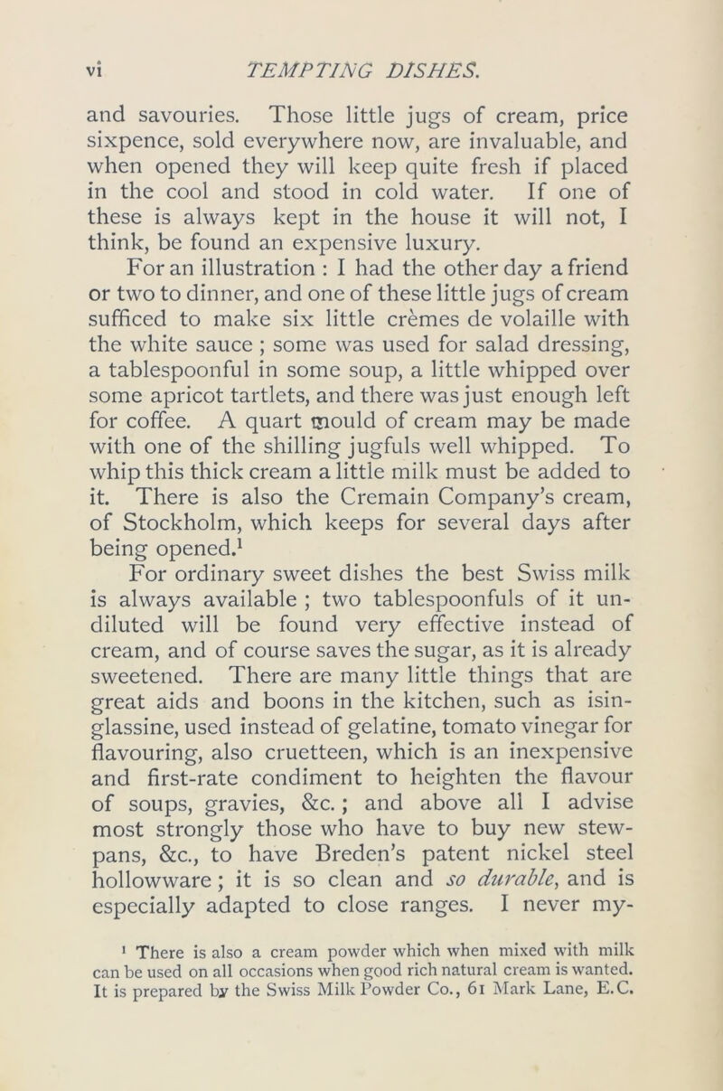 and savouries. Those little jugs of cream, price sixpence, sold everywhere now, are invaluable, and when opened they will keep quite fresh if placed in the cool and stood in cold water. If one of these is always kept in the house it will not, I think, be found an expensive luxury. For an illustration : I had the other day a friend or two to dinner, and one of these little jugs of cream sufficed to make six little cremes de volaille with the white sauce ; some was used for salad dressing, a tablespoonful in some soup, a little whipped over some apricot tartlets, and there was just enough left for coffee. A quart mould of cream may be made with one of the shilling jugfuls well whipped. To whip this thick cream a little milk must be added to it. There is also the Cremain Company’s cream, of Stockholm, which keeps for several days after being opened.1 For ordinary sweet dishes the best Swiss milk is always available ; two tablespoonfuls of it un- diluted will be found very effective instead of cream, and of course saves the sugar, as it is already sweetened. There are many little things that are great aids and boons in the kitchen, such as isin- glassine, used instead of gelatine, tomato vinegar for flavouring, also cruetteen, which is an inexpensive and first-rate condiment to heighten the flavour of soups, gravies, &c.; and above all I advise most strongly those who have to buy new stew- pans, &c., to have Breden’s patent nickel steel hollowware; it is so clean and so durable, and is especially adapted to close ranges. I never my- 1 There is also a cream powder which when mixed with milk can be used on all occasions when good rich natural cream is wanted. It is prepared by the Swiss Milk Powder Co., 61 Mark Lane, E.C.