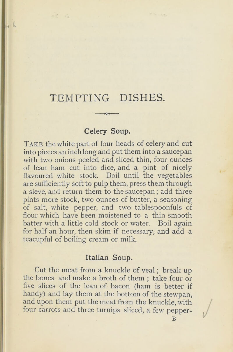 TEMPTING DISHES. Celery Soup. Take the white part of four heads of celery and cut into pieces an inch long and put them into a saucepan with two onions peeled and sliced thin, four ounces of lean ham cut into dice, and a pint of nicely flavoured white stock. Boil until the vegetables are sufficiently soft to pulp them, press them through a sieve, and return them to the saucepan; add three pints more stock, two ounces of butter, a seasoning of salt, white pepper, and two tablespoonfuls of flour which have been moistened to a thin smooth batter with a little cold stock or water. Boil again for half an hour, then skim if necessary, and add a teacupful of boiling cream or milk. Italian Soup. Cut the meat from a knuckle of veal; break up the bones and make a broth of them ; take four or five slices of the lean of bacon (ham is better if handy) and lay them at the bottom of the stewpan, and upon them put the meat from the knuckle, with four carrots and three turnips sliced, a few pepper- B