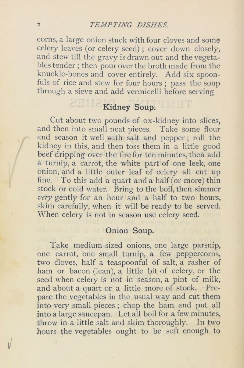 corns, a large onion stuck with four cloves and some celery leaves (or celery seed) ; cover down closely, and stew till the gravy is drawn out and the vegeta- bles tender ; then pour over the broth made from the knuckle-bones and cover entirely. Add six spoon- fuls of rice and stew for four hours ; pass the soup through a sieve and add vermicelli before serving Kidney Soup. Cut about two pounds of ox-kidney into slices, and then into small neat pieces. Take some flour and season it well with salt and pepper ; roll the kidney in this, and then toss them in a little good beef dripping over the fire for ten minutes, then add a turnip, a carrot, the white part of one leek, one onion, and a little outer leaf of celery all cut up fine. To this add a quart and a half (or more) thin stock or cold water. Bring to the boil, then simmer very gently for an hour and a half to two hours, skim carefully, when it will be ready to be served. When celery is not in season use celery seed. Onion Soup. Take medium-sized onions, one large parsnip, one carrot, one small turnip, a few peppercorns, two cloves, half a teaspoonful of salt, a rasher of ham or bacon (lean), a little bit of celery, or the seed when celery is not in season, a pint of milk, and about a quart or a little more of stock. Pre- pare the vegetables in the usual way and cut them into very small pieces ; chop the ham and put all into a large saucepan. Let all boil for a few minutes, throw in a little salt and skim thoroughly. In two hours the vegetables ought to be soft enough to