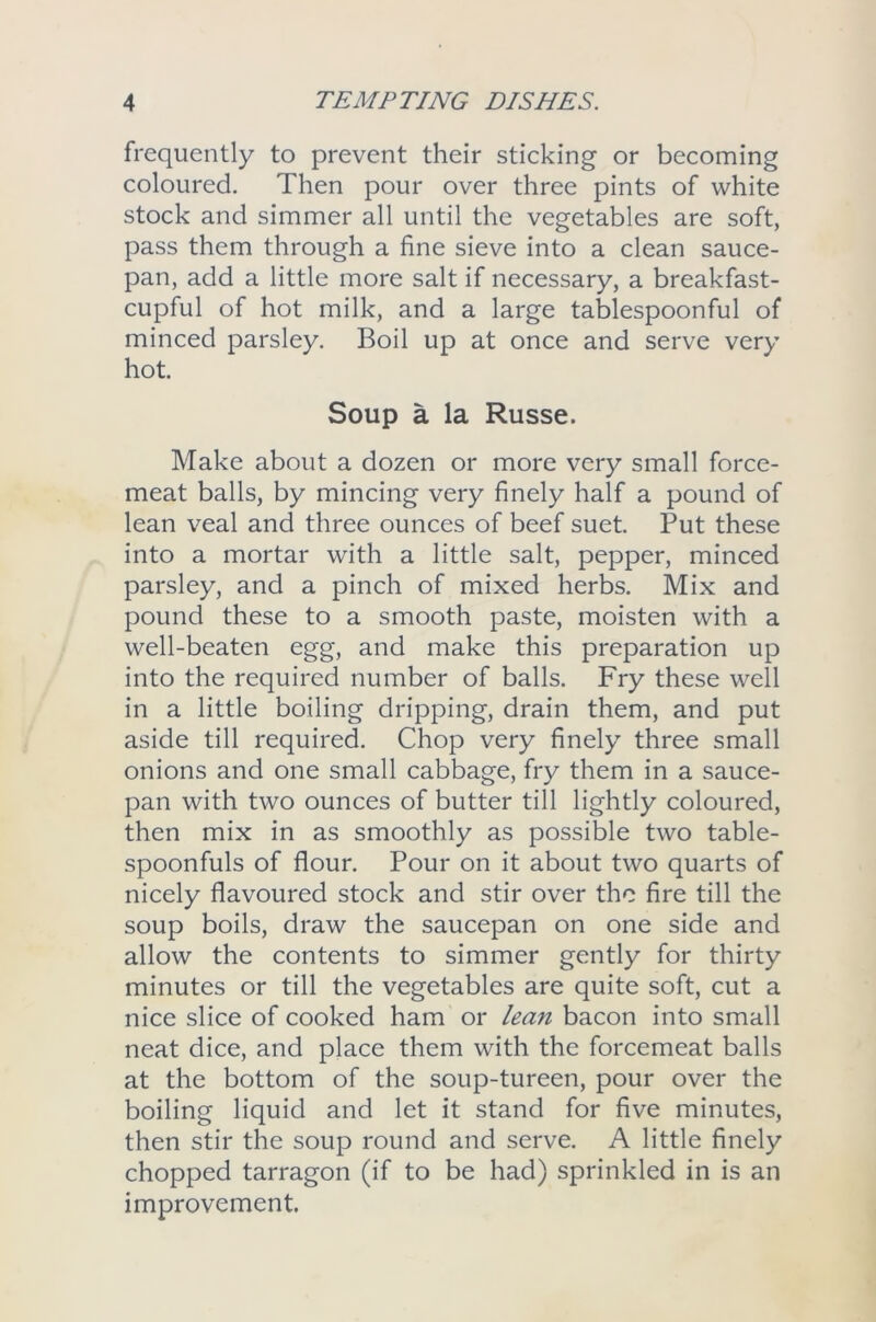 frequently to prevent their sticking or becoming coloured. Then pour over three pints of white stock and simmer all until the vegetables are soft, pass them through a fine sieve into a clean sauce- pan, add a little more salt if necessary, a breakfast- cupful of hot milk, and a large tablespoonful of minced parsley. Boil up at once and serve very hot. Soup a la Russe. Make about a dozen or more very small force- meat balls, by mincing very finely half a pound of lean veal and three ounces of beef suet. Put these into a mortar with a little salt, pepper, minced parsley, and a pinch of mixed herbs. Mix and pound these to a smooth paste, moisten with a well-beaten egg, and make this preparation up into the required number of balls. Fry these well in a little boiling dripping, drain them, and put aside till required. Chop very finely three small onions and one small cabbage, fry them in a sauce- pan with two ounces of butter till lightly coloured, then mix in as smoothly as possible two table- spoonfuls of flour. Pour on it about two quarts of nicely flavoured stock and stir over the fire till the soup boils, draw the saucepan on one side and allow the contents to simmer gently for thirty minutes or till the vegetables are quite soft, cut a nice slice of cooked ham or lean bacon into small neat dice, and place them with the forcemeat balls at the bottom of the soup-tureen, pour over the boiling liquid and let it stand for five minutes, then stir the soup round and serve. A little finely chopped tarragon (if to be had) sprinkled in is an improvement.