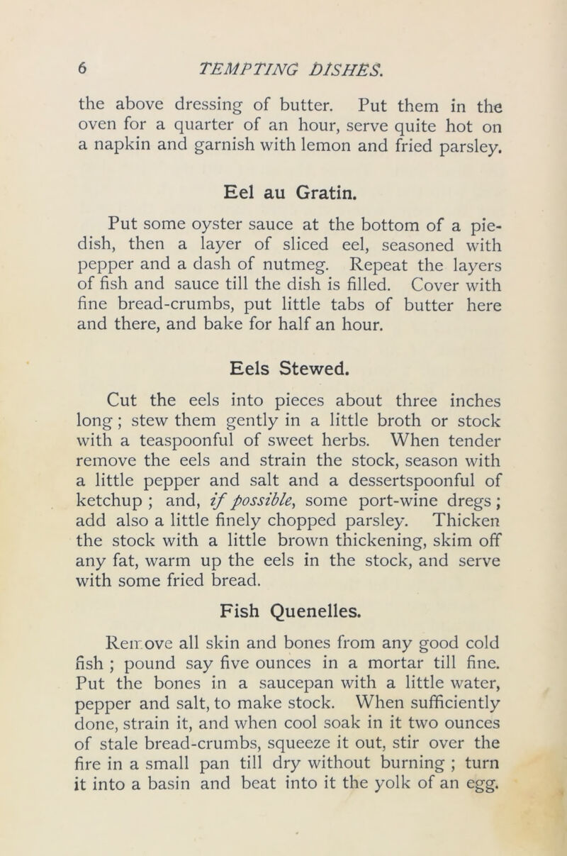 the above dressing of butter. Put them in the oven for a quarter of an hour, serve quite hot on a napkin and garnish with lemon and fried parsley. Eel au Gratin. Put some oyster sauce at the bottom of a pie- dish, then a layer of sliced eel, seasoned with pepper and a dash of nutmeg. Repeat the layers of fish and sauce till the dish is filled. Cover with fine bread-crumbs, put little tabs of butter here and there, and bake for half an hour. Eels Stewed. Cut the eels into pieces about three inches long; stew them gently in a little broth or stock with a teaspoonful of sweet herbs. When tender remove the eels and strain the stock, season with a little pepper and salt and a dessertspoonful of ketchup ; and, if possible, some port-wine dregs ; add also a little finely chopped parsley. Thicken the stock with a little brown thickening, skim off any fat, warm up the eels in the stock, and serve with some fried bread. Fish Quenelles. Remove all skin and bones from any good cold fish ; pound say five ounces in a mortar till fine. Put the bones in a saucepan with a little water, pepper and salt, to make stock. When sufficiently done, strain it, and when cool soak in it two ounces of stale bread-crumbs, squeeze it out, stir over the fire in a small pan till dry without burning ; turn it into a basin and beat into it the yolk of an egg.