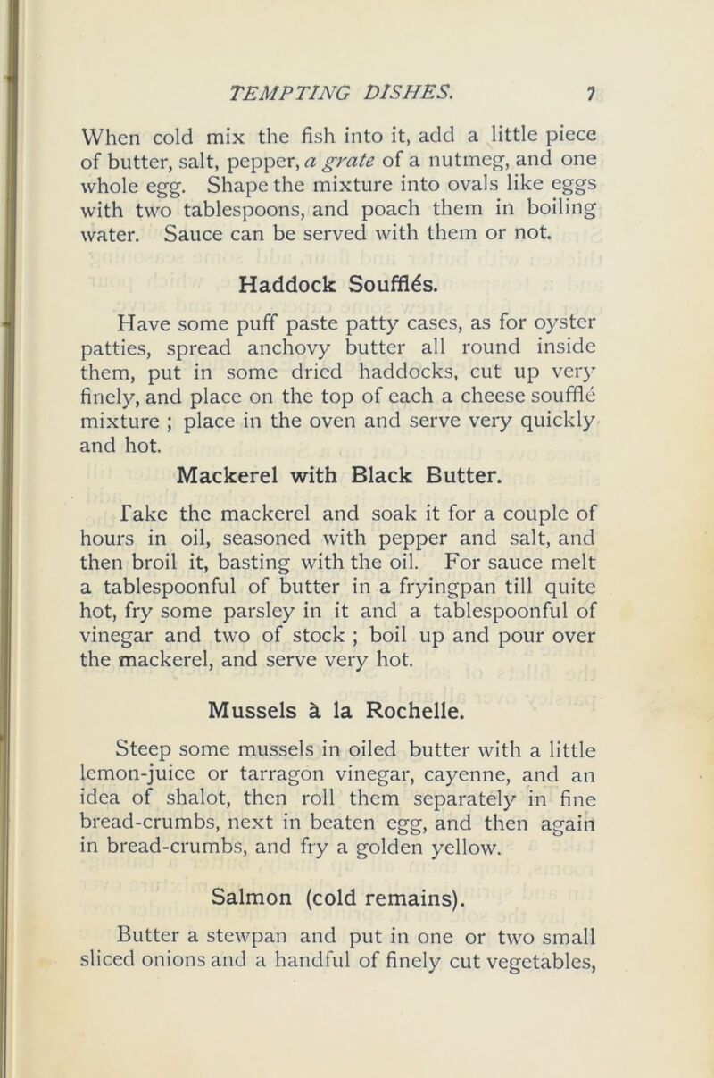 When cold mix the fish into it, add a little piece of blitter, salt, pepper, a grate of a nutmeg, and one whole egg. Shape the mixture into ovals like eggs with two tablespoons, and poach them in boiling water. Sauce can be served with them or not. Haddock Souffles. Have some puff paste patty cases, as for oyster patties, spread anchovy butter all round inside them, put in some dried haddocks, cut up very finely, and place on the top of each a cheese souffle mixture ; place in the oven and serve very quickly and hot. Mackerel with Black Butter. Take the mackerel and soak it for a couple of hours in oil, seasoned with pepper and salt, and then broil it, basting with the oil. For sauce melt a tablespoonful of butter in a fryingpan till quite hot, fry some parsley in it and a tablespoonful of vinegar and two of stock ; boil up and pour over the mackerel, and serve very hot. Mussels a la Rochelle. Steep some mussels in oiled butter with a little lemon-juice or tarragon vinegar, cayenne, and an idea of shalot, then roll them separately in fine bread-crumbs, next in beaten egg, and then again in bread-crumbs, and fry a golden yellow. Salmon (cold remains). Butter a stewpan and put in one or two small sliced onions and a handful of finely cut vegetables,