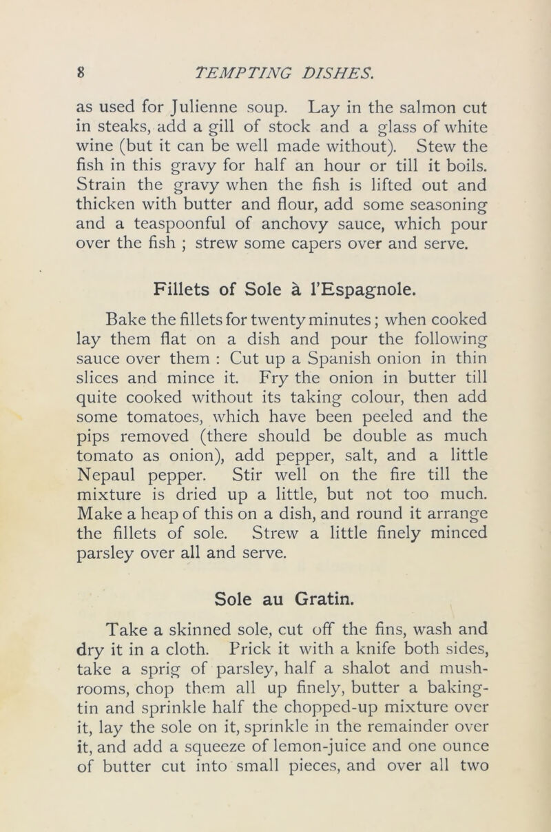 as used for Julienne soup. Lay in the salmon cut in steaks, add a gill of stock and a glass of white wine (but it can be well made without). Stew the fish in this gravy for half an hour or till it boils. Strain the gravy when the fish is lifted out and thicken with butter and flour, add some seasoning and a teaspoonful of anchovy sauce, which pour over the fish ; strew some capers over and serve. Fillets of Sole a l’Espagnole. Bake the fillets for twenty minutes; when cooked lay them flat on a dish and pour the following sauce over them : Cut up a Spanish onion in thin slices and mince it. Fry the onion in butter till quite cooked without its taking colour, then add some tomatoes, which have been peeled and the pips removed (there should be double as much tomato as onion), add pepper, salt, and a little Nepaul pepper. Stir well on the fire till the mixture is dried up a little, but not too much. Make a heap of this on a dish, and round it arrange the fillets of sole. Strew a little finely minced parsley over all and serve. Sole au Gratin. Take a skinned sole, cut off the fins, wash and dry it in a cloth. Prick it with a knife both sides, take a sprig of parsley, half a shalot and mush- rooms, chop them all up finely, butter a baking- tin and sprinkle half the chopped-up mixture over it, lay the sole on it, sprinkle in the remainder over it, and add a squeeze of lemon-juice and one ounce of butter cut into small pieces, and over all two