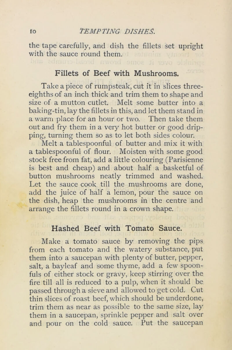 the tape carefully, and dish the fillets set upright with the sauce round them. Fillets of Beef with Mushrooms. Take a piece of rumpsteak, cut it in slices three- eighths of an inch thick and trim them to shape and size of a mutton cutlet. Melt some butter into a baking-tin, lay the fillets in this, and let them stand in a warm place for an hour or two. Then take them out and fry them in a very hot butter or good drip- ping, turning them so as to let both sides colour. Melt a tablespoonful of butter and mix it with a tablespoonful of flour. Moisten with some good stock free from fat, add a little colouring (Parisienne is best and cheap) and about half a basketful of button mushrooms neatly trimmed and washed. Let the sauce cook till the mushrooms are done, add the juice of half a lemon, pour the sauce on the dish, heap the mushrooms in the centre and arrange the fillets round in a crown shape. Hashed Beef with Tomato Sauce. Make a tomato sauce by removing the pips from each tomato and the watery substance, put them into a saucepan with plenty of butter, pepper, salt, a bayleaf and some thyme, add a few spoon- fuls of either stock or gravy, keep stirring over the fire till all is reduced to a pulp, when it should be passed through a sieve and allowed to get cold. Cut thin slices of roast beef, which should be underdone, trim them as near as possible to the same size, lay them in a saucepan, sprinkle pepper and salt over and pour on the cold sauce. Put the saucepan