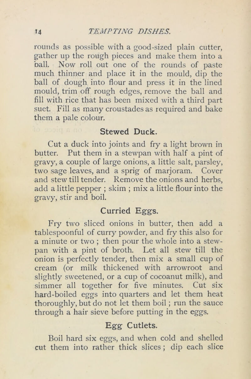 rounds as possible with a good-sized plain cutter, gather up the rough pieces and make them into a ball. Now roll out one of the rounds of paste much thinner and place it in the mould, dip the ball of dough into flour and press it in the lined mould, trim off rough edges, remove the ball and fill with rice that has been mixed with a third part suet. Fill as many croustades as required and bake them a pale colour. Stewed Duck. Cut a duck into joints and fry a light brown in butter. Put them in a stewpan with half a pint of gravy, a couple of large onions, a little salt, parsley, two sage leaves, and a sprig of marjoram. Cover and stew till tender. Remove the onions and herbs, add a little pepper ; skim ; mix a little flour into the gravy, stir and boil. Curried Eggs. Fry two sliced onions in butter, then add a tablespoonful of curry powder, and fry this also for a minute or two ; then pour the whole into a stew- pan with a pint of broth. Let all stew till the onion is perfectly tender, then mix a small cup of cream (or milk thickened with arrowroot and slightly sweetened, or a cup of cocoanut milk), and simmer all together for five minutes. Cut six hard-boiled eggs into quarters and let them heat thoroughly, but do not let them boil; run the sauce through a hair sieve before putting in the eggs. Egg Cutlets. Boil hard six eggs, and when cold and shelled cut them into rather thick slices ; dip each slice