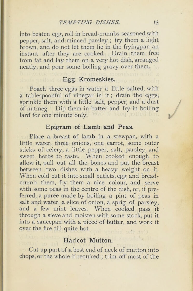 into beaten egg, roll in bread-crumbs seasoned with pepper, salt, and minced parsley ; fry them a light brown, and do not let them lie in the fryingpan an instant after they are cooked. Drain them free from fat and lay them on a very hot dish, arranged neatly, and pour some boiling gravy over them. Egg Kromeskies. Poach three eggs in water a little salted, with a tablespoonful of vinegar in it; drain the eggs, sprinkle them with a little salt, pepper, and a dust of nutmeg. Dip them in batter and fry in boiling lard for one minute only. Epigram of Lamb and Peas. Place a breast of lamb in a stewpan, with a little water, three onions, one carrot, some outer sticks of celery, a little pepper, salt, parsley, and sweet herbs to taste. When cooked enough to allow it, pull out all the bones and put the breast between two dishes with a heavy weight on it. When cold cut it into small cutlets, egg and bread- crumb them, fry them a nice colour, and serve with some peas in the centre of the dish, or, if pre- ferred, a puree made by boiling a pint of peas in salt and water, a slice of onion, a sprig of parsley, and a few mint leaves. When cooked pass it through a sieve and moisten with some stock, put it into a saucepan with a piece of butter, and work it over the fire till quite hot. Haricot Mutton. Cut up part of a best end of neck of mutton into chops, or the whole if required ; trim off most of the