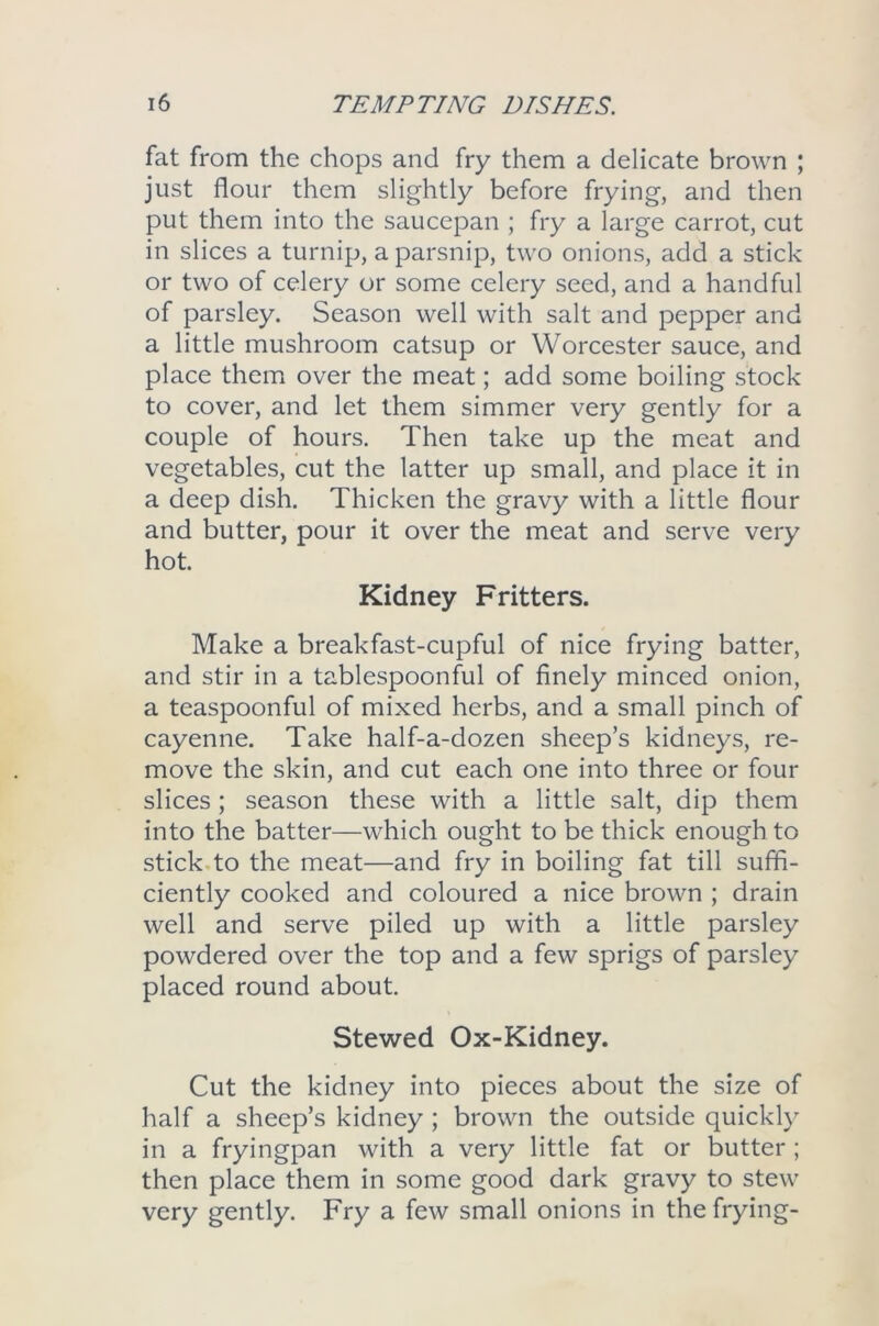 fat from the chops and fry them a delicate brown ; just flour them slightly before frying, and then put them into the saucepan ; fry a large carrot, cut in slices a turnip, a parsnip, two onions, add a stick or two of celery or some celery seed, and a handful of parsley. Season well with salt and pepper and a little mushroom catsup or Worcester sauce, and place them over the meat; add some boiling stock to cover, and let them simmer very gently for a couple of hours. Then take up the meat and vegetables, cut the latter up small, and place it in a deep dish. Thicken the gravy with a little flour and butter, pour it over the meat and serve very hot. Kidney Fritters. Make a breakfast-cupful of nice frying batter, and stir in a tablespoonful of finely minced onion, a teaspoonful of mixed herbs, and a small pinch of cayenne. Take half-a-dozen sheep’s kidneys, re- move the skin, and cut each one into three or four slices; season these with a little salt, dip them into the batter—which ought to be thick enough to stick to the meat—and fry in boiling fat till suffi- ciently cooked and coloured a nice brown ; drain well and serve piled up with a little parsley powdered over the top and a few sprigs of parsley placed round about. Stewed Ox-Kidney. Cut the kidney into pieces about the size of half a sheep’s kidney ; brown the outside quickly in a fryingpan with a very little fat or butter; then place them in some good dark gravy to stew very gently. Fry a few small onions in the frying-