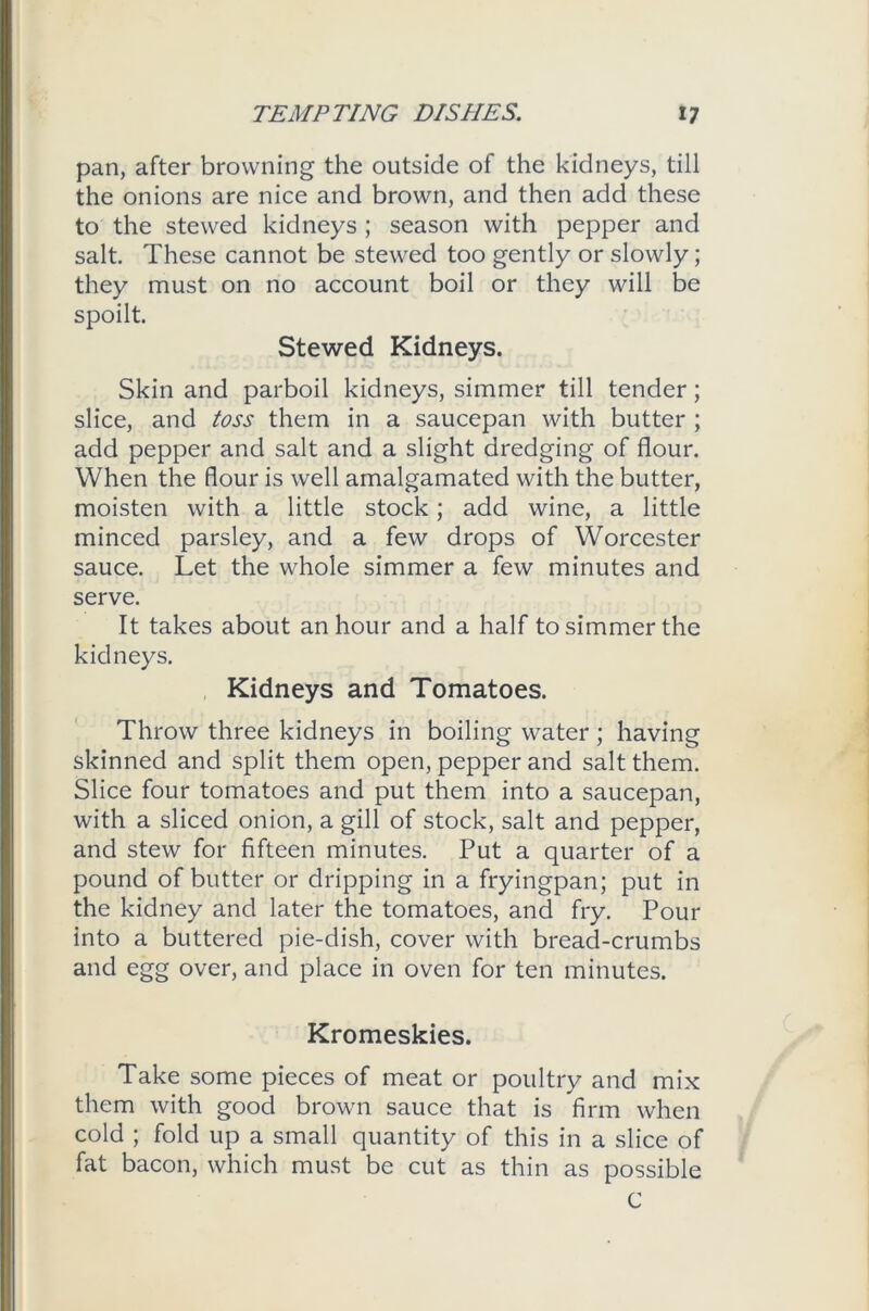 pan, after browning the outside of the kidneys, till the onions are nice and brown, and then add these to the stewed kidneys ; season with pepper and salt. These cannot be stewed too gently or slowly; they must on no account boil or they will be spoilt. Stewed Kidneys. Skin and parboil kidneys, simmer till tender; slice, and toss them in a saucepan with butter ; add pepper and salt and a slight dredging of flour. When the flour is well amalgamated with the butter, moisten with a little stock; add wine, a little minced parsley, and a few drops of Worcester sauce. Let the whole simmer a few minutes and serve. It takes about an hour and a half to simmer the kidneys. Kidneys and Tomatoes. Throw three kidneys in boiling water; having skinned and split them open, pepper and salt them. Slice four tomatoes and put them into a saucepan, with a sliced onion, a gill of stock, salt and pepper, and stew for fifteen minutes. Put a quarter of a pound of butter or dripping in a fryingpan; put in the kidney and later the tomatoes, and fry. Pour into a buttered pie-dish, cover with bread-crumbs and egg over, and place in oven for ten minutes. Kromeskies. Take some pieces of meat or poultry and mix them with good brown sauce that is firm when cold ; fold up a small quantity of this in a slice of fat bacon, which must be cut as thin as possible C