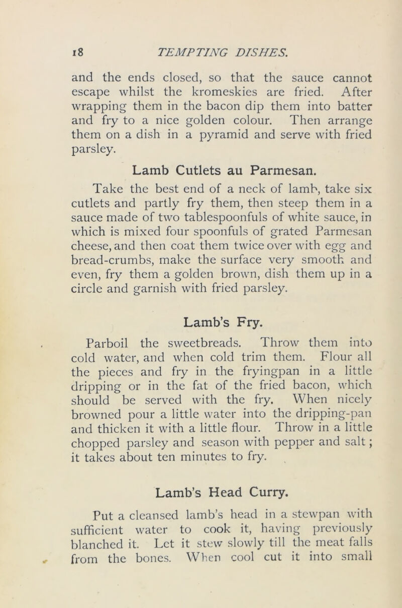 and the ends closed, so that the sauce cannot escape whilst the kromeskies are fried. After wrapping them in the bacon dip them into batter and fry to a nice golden colour. Then arrange them on a dish in a pyramid and serve with fried parsley. Lamb Cutlets au Parmesan. Take the best end of a neck of lamb, take six cutlets and partly fry them, then steep them in a sauce made of two tablespoonfuls of white sauce, in which is mixed four spoonfuls of grated Parmesan cheese, and then coat them twice over with egg and bread-crumbs, make the surface very smooth and even, fry them a golden brown, dish them up in a circle and garnish with fried parsley. Lamb’s Fry. Parboil the sweetbreads. Throw them into cold water, and when cold trim them. Flour all the pieces and fry in the fryingpan in a little dripping or in the fat of the fried bacon, which should be served with the fry. When nicely browned pour a little water into the dripping-pan and thicken it with a little flour. Throw in a little chopped parsley and season with pepper and salt; it takes about ten minutes to fry. Lamb’s Head Curry. Put a cleansed lamb’s head in a stewpan with sufficient water to cook it, having previously blanched it. Let it stew slowly till the meat falls from the bones. When cool cut it into small