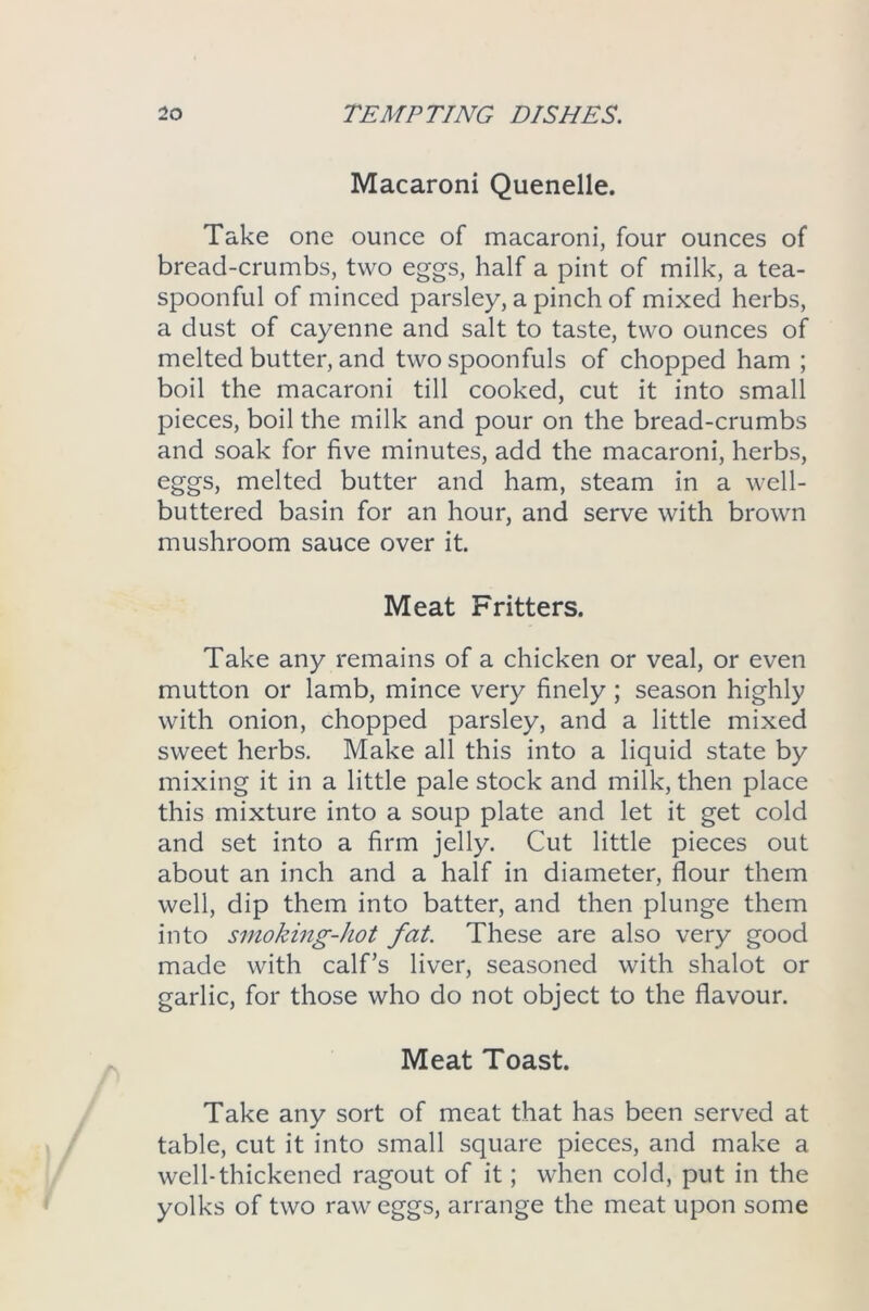 Macaroni Quenelle. Take one ounce of macaroni, four ounces of bread-crumbs, two eggs, half a pint of milk, a tea- spoonful of minced parsley, a pinch of mixed herbs, a dust of cayenne and salt to taste, two ounces of melted butter, and two spoonfuls of chopped ham ; boil the macaroni till cooked, cut it into small pieces, boil the milk and pour on the bread-crumbs and soak for five minutes, add the macaroni, herbs, eggs, melted butter and ham, steam in a well- buttered basin for an hour, and serve with brown mushroom sauce over it. Meat Fritters. Take any remains of a chicken or veal, or even mutton or lamb, mince very finely ; season highly with onion, chopped parsley, and a little mixed sweet herbs. Make all this into a liquid state by mixing it in a little pale stock and milk, then place this mixture into a soup plate and let it get cold and set into a firm jelly. Cut little pieces out about an inch and a half in diameter, flour them well, dip them into batter, and then plunge them into smoking-hot fat. These are also very good made with calf’s liver, seasoned with shalot or garlic, for those who do not object to the flavour. Meat Toast. Take any sort of meat that has been served at table, cut it into small square pieces, and make a well-thickened ragout of it; when cold, put in the yolks of two raw eggs, arrange the meat upon some