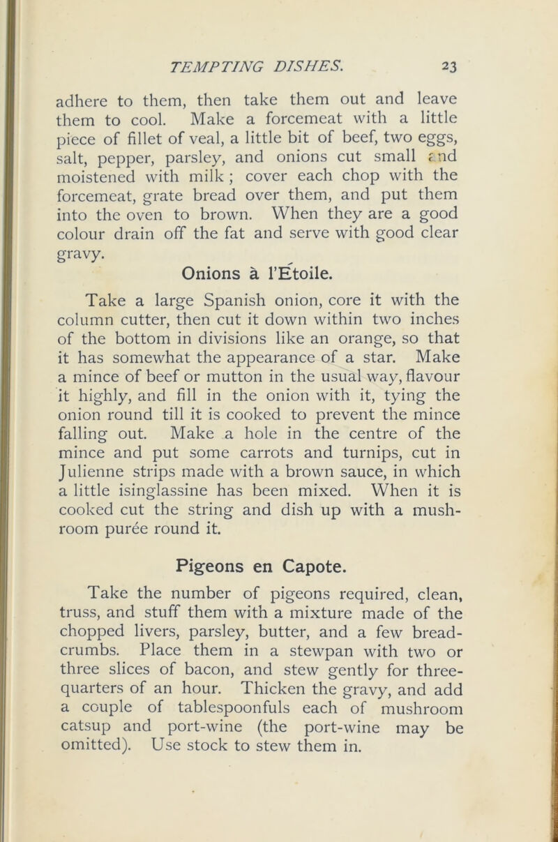 adhere to them, then take them out and leave them to cool. Make a forcemeat with a little piece of fillet of veal, a little bit of beef, two eggs, salt, pepper, parsley, and onions cut small ; nd moistened with milk ; cover each chop with the forcemeat, grate bread over them, and put them into the oven to brown. When they are a good colour drain off the fat and serve with good clear gravy. Onions a l’Etoile. Take a large Spanish onion, core it with the column cutter, then cut it down within two inches of the bottom in divisions like an orange, so that it has somewhat the appearance of a star. Make a mince of beef or mutton in the usual way, flavour it highly, and fill in the onion with it, tying the onion round till it is cooked to prevent the mince falling out. Make a hole in the centre of the mince and put some carrots and turnips, cut in Julienne strips made with a brown sauce, in which a little isinglassine has been mixed. When it is cooked cut the string and dish up with a mush- room puree round it. Pigeons en Capote. Take the number of pigeons required, clean, truss, and stuff them with a mixture made of the chopped livers, parsley, butter, and a few bread- crumbs. Place them in a stewpan with two or three slices of bacon, and stew gently for three- quarters of an hour. Thicken the gravy, and add a couple of tablespoonfuls each of mushroom catsup and port-wine (the port-wine may be omitted). Use stock to stew them in.