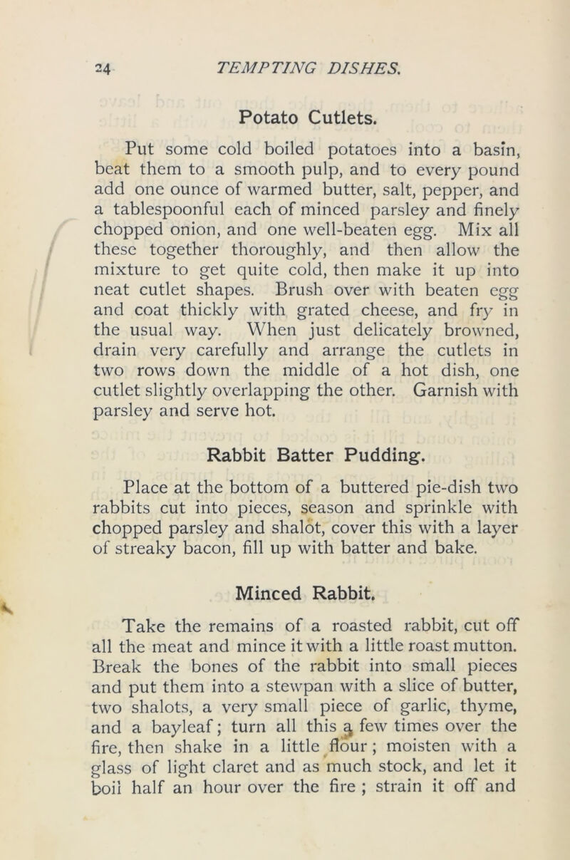 Potato Cutlets. Put some cold boiled potatoes into a basin, beat them to a smooth pulp, and to every pound add one ounce of warmed butter, salt, pepper, and a tablespoonful each of minced parsley and finely chopped onion, and one well-beaten egg. Mix all these together thoroughly, and then allow the mixture to get quite cold, then make it up into neat cutlet shapes. Brush over with beaten egg and coat thickly with grated cheese, and fry in the usual way. When just delicately browned, drain very carefully and arrange the cutlets in two rows down the middle of a hot dish, one cutlet slightly overlapping the other. Garnish with parsley and serve hot. Rabbit Batter Pudding. Place at the bottom of a buttered pie-dish two rabbits cut into pieces, season and sprinkle with chopped parsley and shalot, cover this with a layer of streaky bacon, fill up with batter and bake. Minced Rabbit. Take the remains of a roasted rabbit, cut off all the meat and mince it with a little roast mutton. Break the bones of the rabbit into small pieces and put them into a stewpan with a slice of butter, two shalots, a very small piece of garlic, thyme, and a bayleaf; turn all this ^ few times over the fire, then shake in a little flour; moisten with a glass of light claret and as much stock, and let it boil half an hour over the fire ; strain it off and